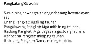 Pangkatang Gawain:
Susuriin ng bawat grupo ang nabasang kwento ayon
sa :
Unang Pangkat: Ugali ng tauhan
Pangalawang Pangkat: Mga mithiin ng tauhan.
Ikatlong Pangkat: Mga bagay na gusto ng tauhan.
Ikaapat na Pangkat: Iniisip ng tauhan.
Ikalimang Pangkat: Damdamin ng tauhan.
 