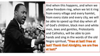 And when this happens, and when we
allow freedom ring, when we let it ring
from every village and every hamlet,
from every state and every city, we will
be able to speed up that day when all
of God's children, black men and white
men, Jews and gentiles, Protestants
and Catholics, will be able to join
hands and sing in the words of the old
Negro spiritual,
 