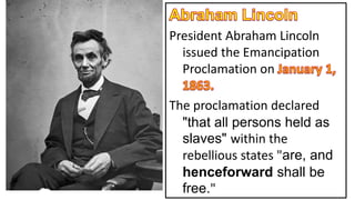 President Abraham Lincoln
issued the Emancipation
Proclamation on
The proclamation declared
"that all persons held as
slaves" within the
rebellious states "are, and
henceforward shall be
free."
 