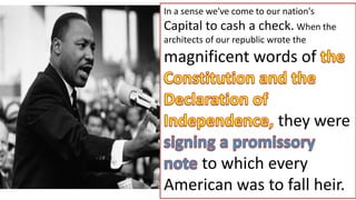 In a sense we've come to our nation's
Capital to cash a check. When the
architects of our republic wrote the
magnificent words of
they were
to which every
American was to fall heir.
 