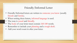 Friendly/Informal Letter
• Friendly/Informal letters are written to someone you know (usually
friends and family).
• When writing these letters, informal language is used.
• The tone is casual and friendly.
• The body of your letter must contain 160-180 words.
• Remember to include your planning and a rough draft.
• Add your word count in after your letter.
 