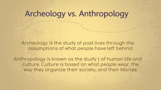 Archeology vs. Anthropology
Archeology is the study of past lives through the
assumptions of what people have left behind.
Anthropology is known as the study | of human life and
culture. Culture is based on what people wear, the
way they organize their society, and their Morals.
 