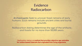 Evidence
Radiocarbon
Archeologists Seek to uncover fossil remains of early
humans. Such remains include ancient cities and burial
grounds.
Radiocarbon dating determines the age of the artifacts
and fossils for no more than 50,000 years.
Radiocarbon dating is a method that provides objective age estimates
for carbon-based materials that originated from living organisms.
 