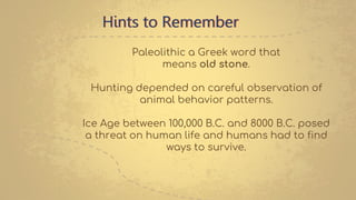 Hints to Remember
Paleolithic a Greek word that
means old stone.
Hunting depended on careful observation of
animal behavior patterns.
Ice Age between 100,000 B.C. and 8000 B.C. posed
a threat on human life and humans had to find
ways to survive.
 