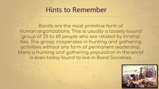 Hints to Remember
Bands are the most primitive form of
human organizations. This is usually a loosely bound
group of 25 to 60 people who are related by kinship
ties. The group cooperates in hunting and gathering
activities without any form of permanent leadership.
Many a hunting and gathering population in the world
is even today found to live in Band Societies.
 