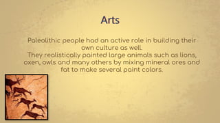 Arts
Paleolithic people had an active role in building their
own culture as well.
They realistically painted large animals such as lions,
oxen, owls and many others by mixing mineral ores and
fat to make several paint colors.
 