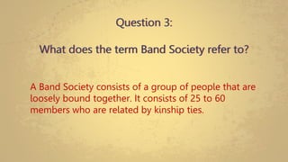 Question 3:
What does the term Band Society refer to?
A Band Society consists of a group of people that are
loosely bound together. It consists of 25 to 60
members who are related by kinship ties.
 