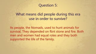 Question 5:
What means did people during this era
use in order to survive?
Its people, the Nomads, used to hunt animals for
survival. They depended on flint stone and fire. Both
men and women had equal roles and they both
supported the life of the family.
 