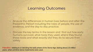 Learning Outcomes
1. Analyze the differences in human lives before and after the
Paleolithic Period including the roles of people, the use of
evidence, and the day to day practice.
1. Discuss the key terms in the lesson and find out how early
humans survived, what tools they used, where they found
these tools and what exactly did they do to secure their
safety
Paleolithic: relating to or denoting the early phase of the Stone Age, lasting about 2.5 million
years, when primitive stone implements were used.
 