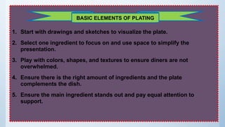 1. Start with drawings and sketches to visualize the plate.
2. Select one ingredient to focus on and use space to simplify the
presentation.
3. Play with colors, shapes, and textures to ensure diners are not
overwhelmed.
4. Ensure there is the right amount of ingredients and the plate
complements the dish.
5. Ensure the main ingredient stands out and pay equal attention to
support.
BASIC ELEMENTS OF PLATING
 