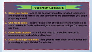 1. Clean your hands – one of the best ways to allow for good food safety
and hygiene is to make sure that your hands are clean before you begin
preparing a meal.
2. Chill foods safely – another basic tenet of food safety and hygiene is to
store perishable foods in the refrigerator or freezer until you’re ready to
use them.
3. Cook foods properly – some foods need to be cooked in order to
maintain good food safety and hygiene.
4. Learn about high-risk foods – it is good to learn about certain foods that
pose a higher potential risk for infection.
FOOD SAFETY AND HYGIENE
 