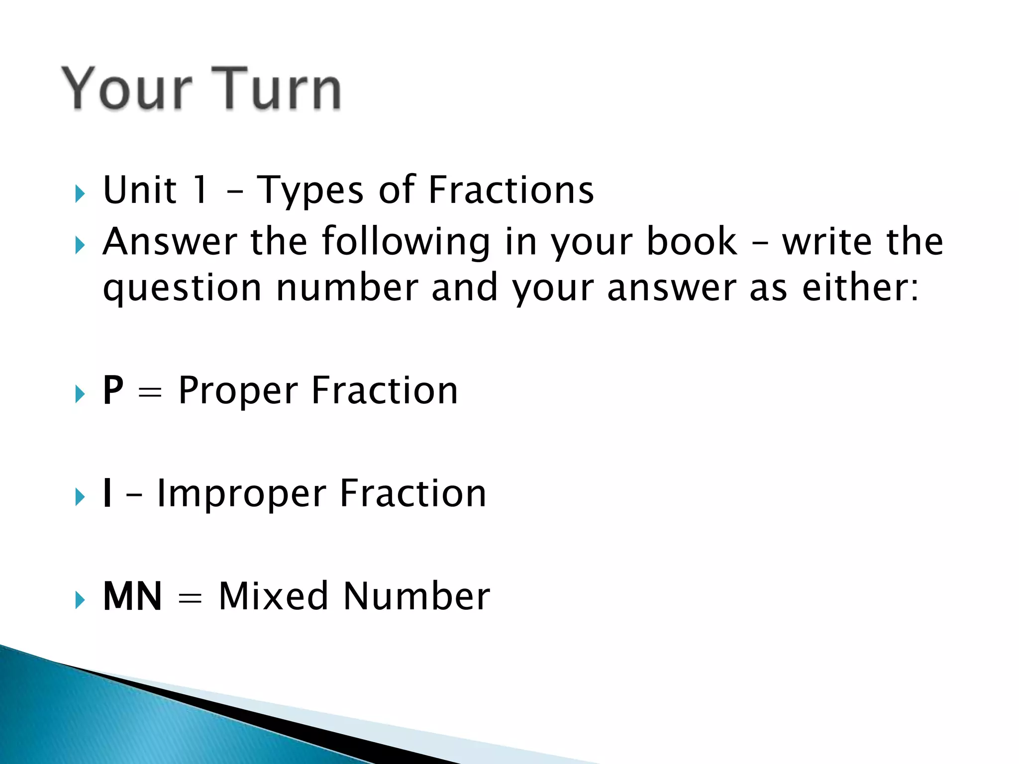 Unit 1 – Types of FractionsAnswer the following in your book – write the question number and your answer as either:P = Proper FractionI – Improper FractionMN = Mixed NumberYour Turn