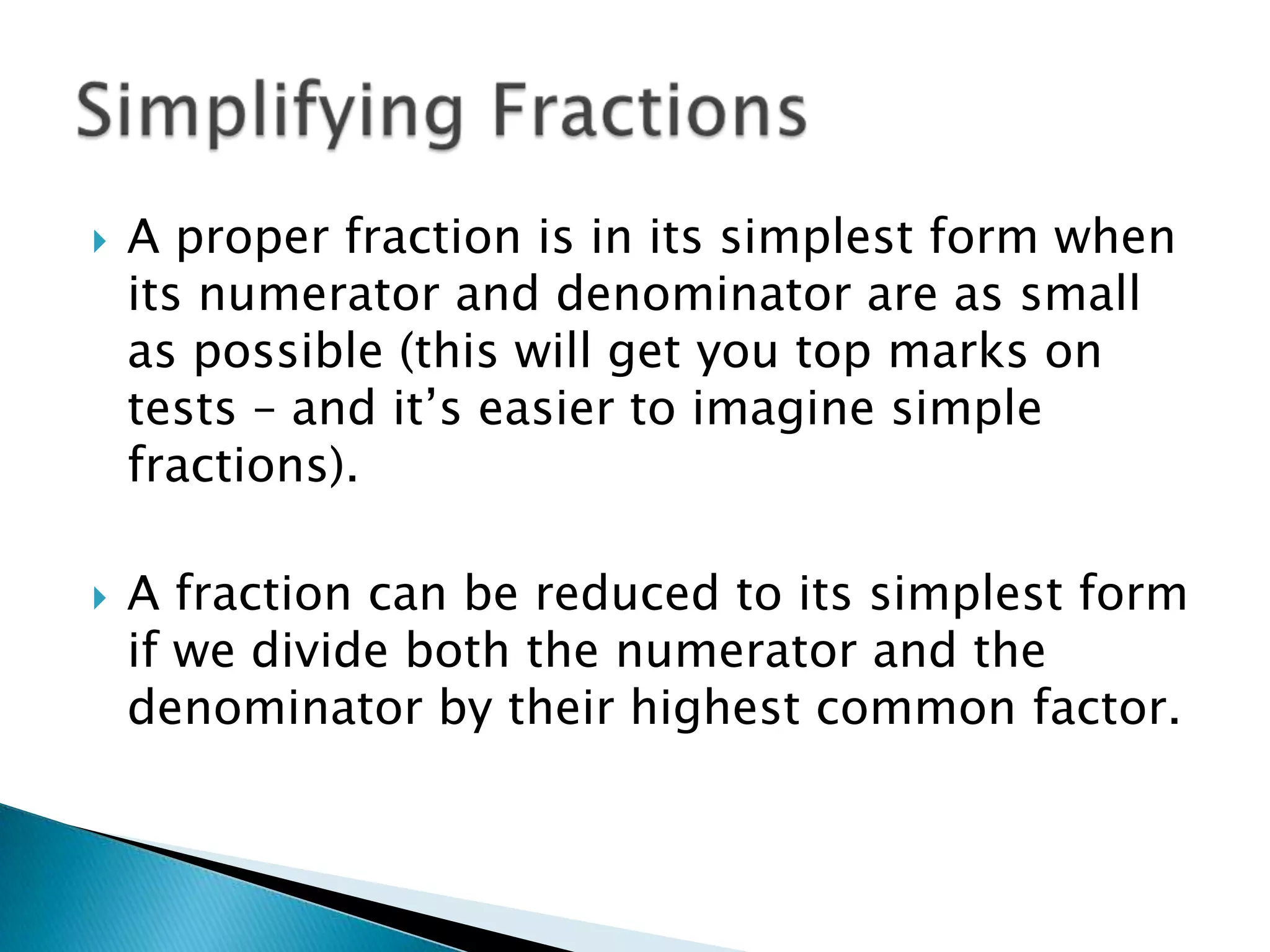 A proper fraction is in its simplest form when its numerator and denominator are as small as possible (this will get you top marks on tests – and it’s easier to imagine simple fractions).A fraction can be reduced to its simplest form if we divide both the numerator and the denominator by their highest common factor.Simplifying Fractions