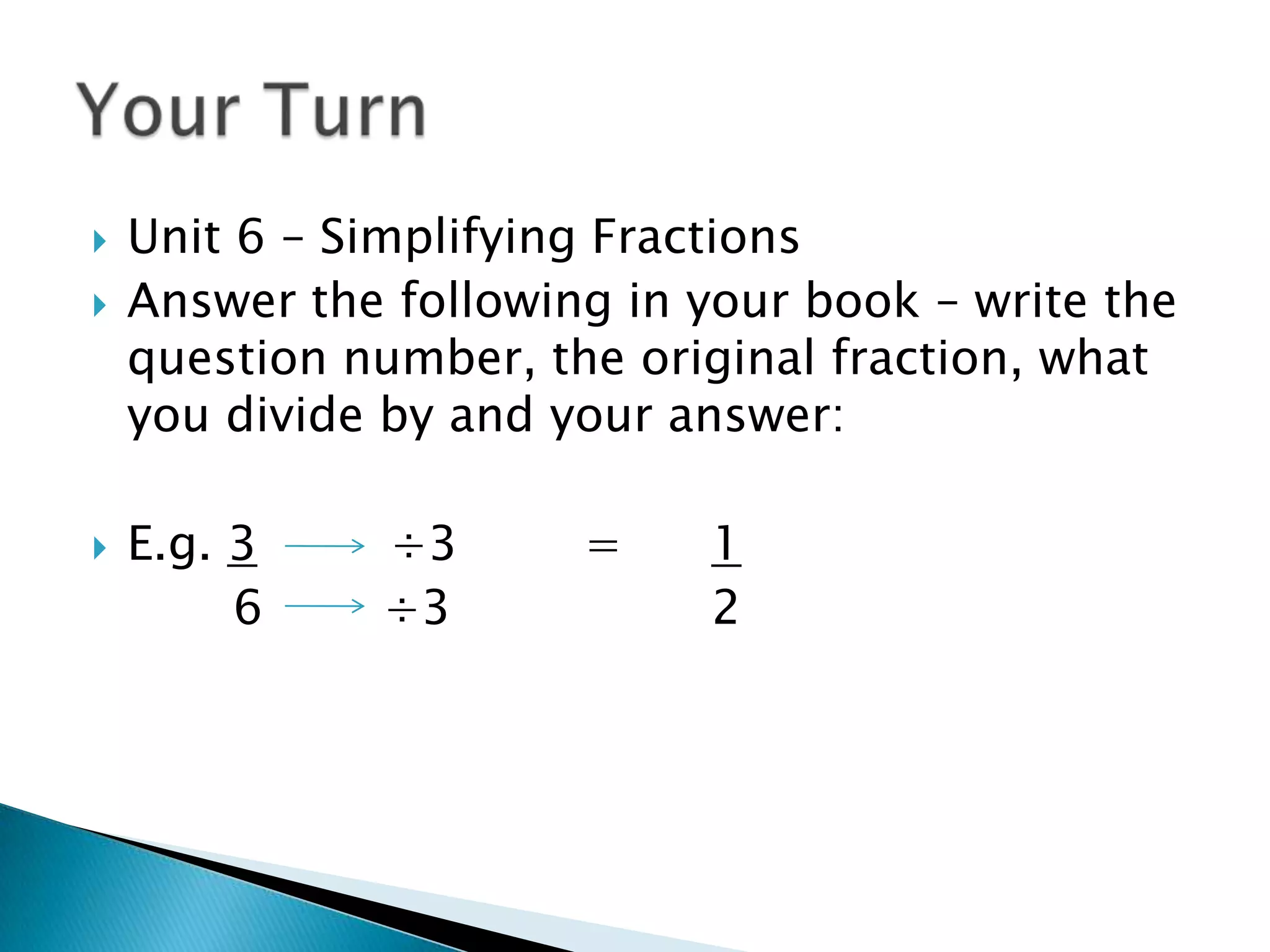 Unit 6 – Simplifying FractionsAnswer the following in your book – write the question number, the original fraction, what you divide by and your answer:E.g. 3 	    ÷3 	=	1		  6        ÷3			2Your Turn