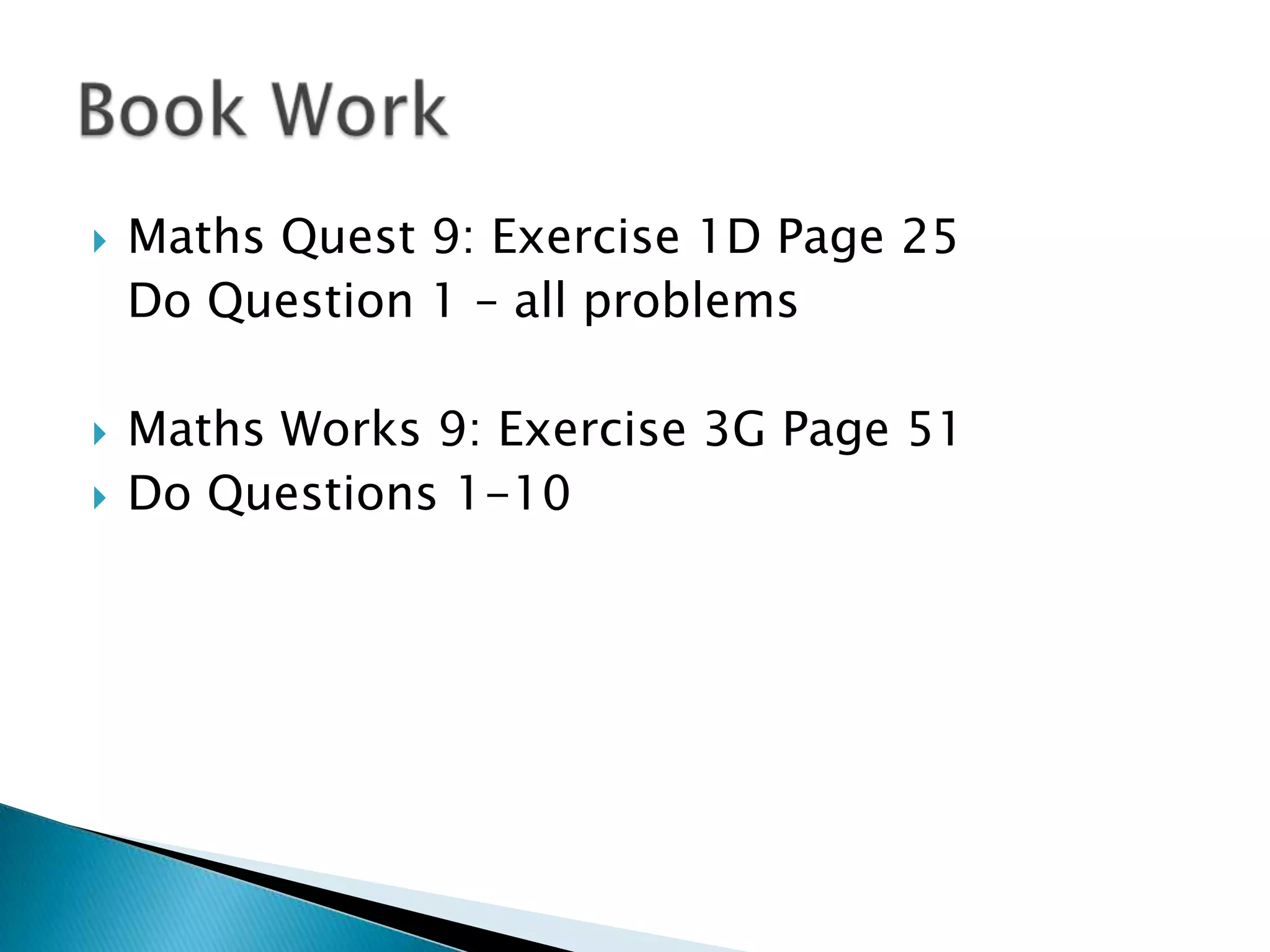 Book WorkMaths Quest 9: Exercise 1D Page 25 	Do Question 1 – all problemsMaths Works 9: Exercise 3G Page 51Do Questions 1-10
