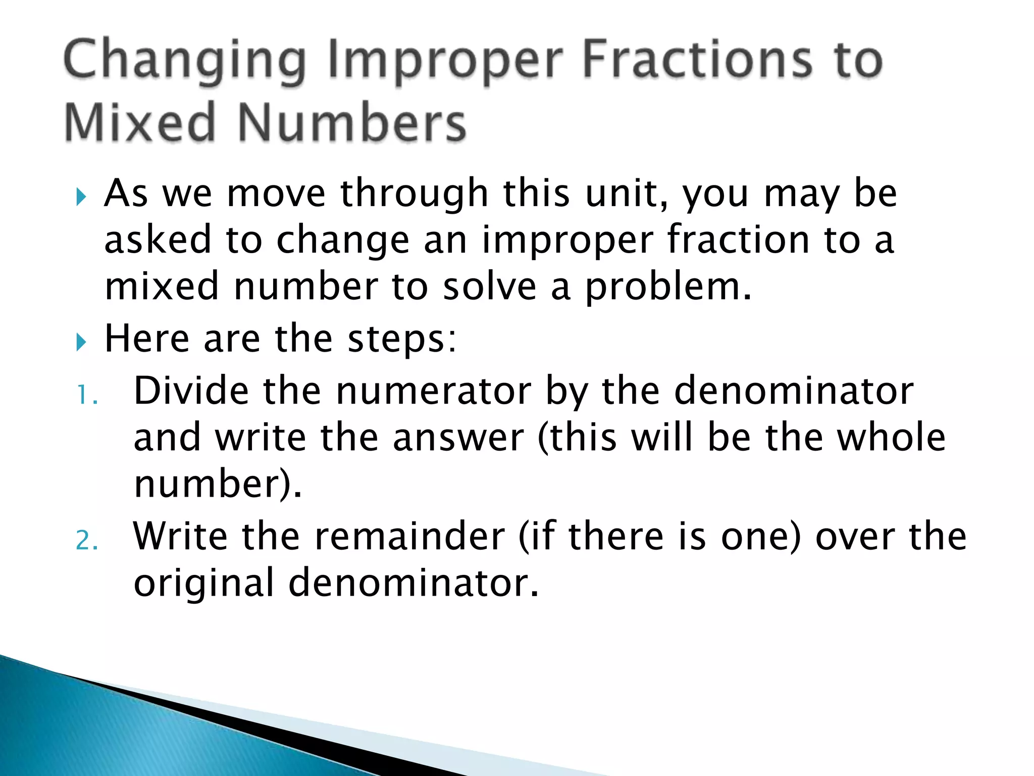Changing Improper Fractions to Mixed NumbersAs we move through this unit, you may be asked to change an improper fraction to a mixed number to solve a problem.Here are the steps:Divide the numerator by the denominator and write the answer (this will be the whole number).Write the remainder (if there is one) over the original denominator.