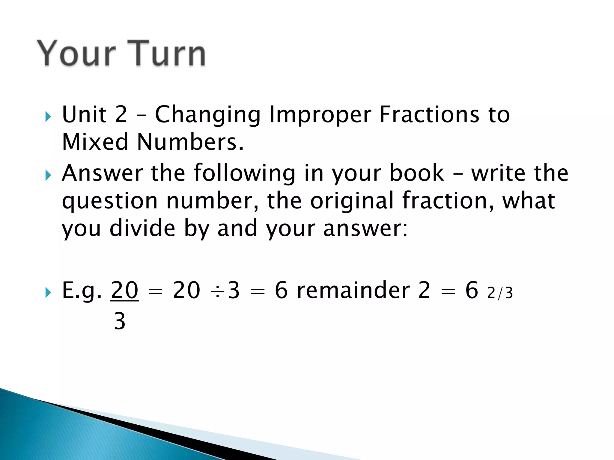Unit 2 – Changing Improper Fractions to Mixed Numbers.Answer the following in your book – write the question number, the original fraction, what you divide by and your answer:E.g. 20 = 20 ÷3 = 6 remainder 2 = 6 2/3		  3       			Your Turn