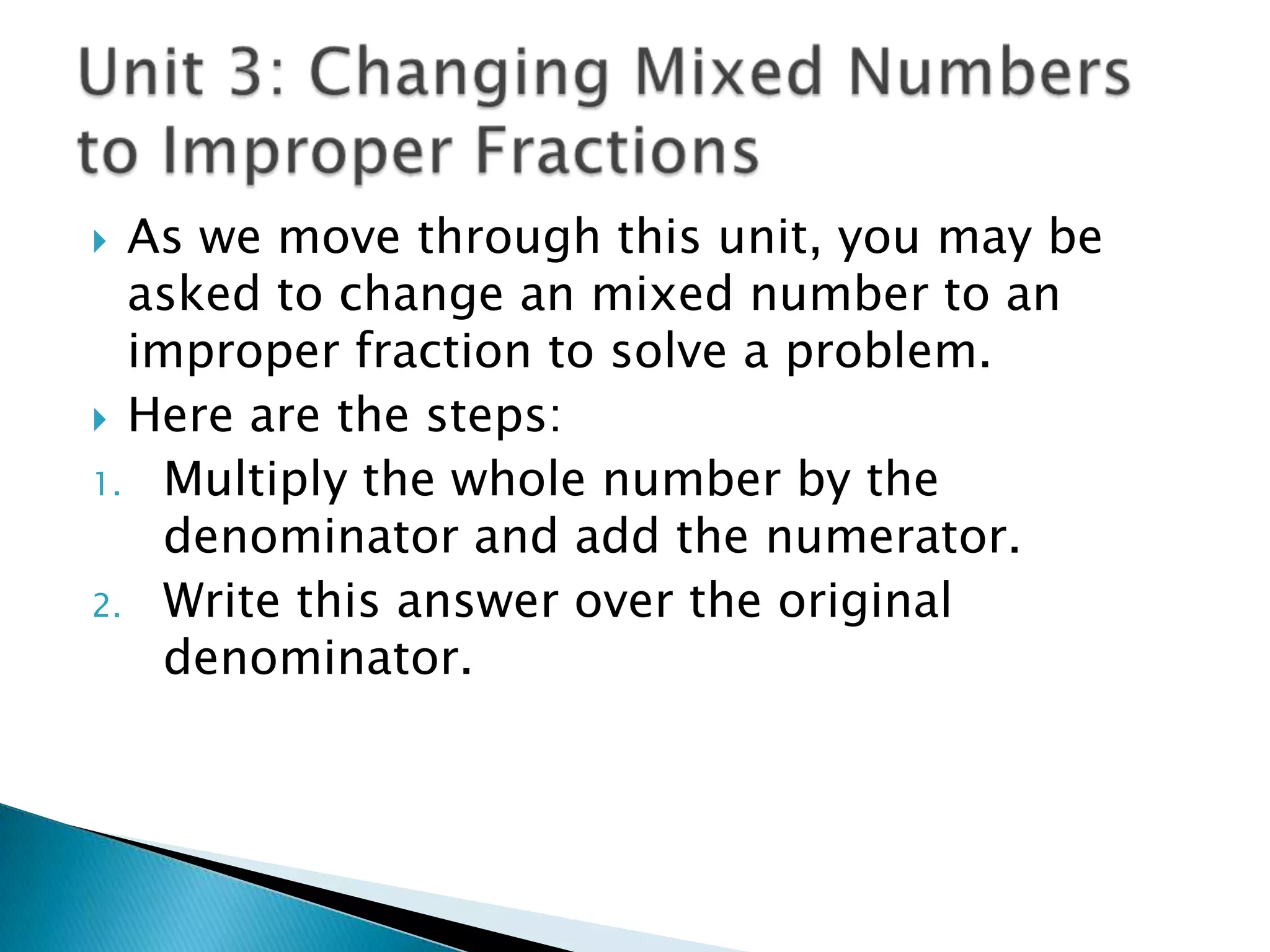 Unit 3: Changing Mixed Numbers to Improper FractionsAs we move through this unit, you may be asked to change an mixed number to an improper fraction to solve a problem.Here are the steps:Multiply the whole number by the denominator and add the numerator.Write this answer over the original denominator.