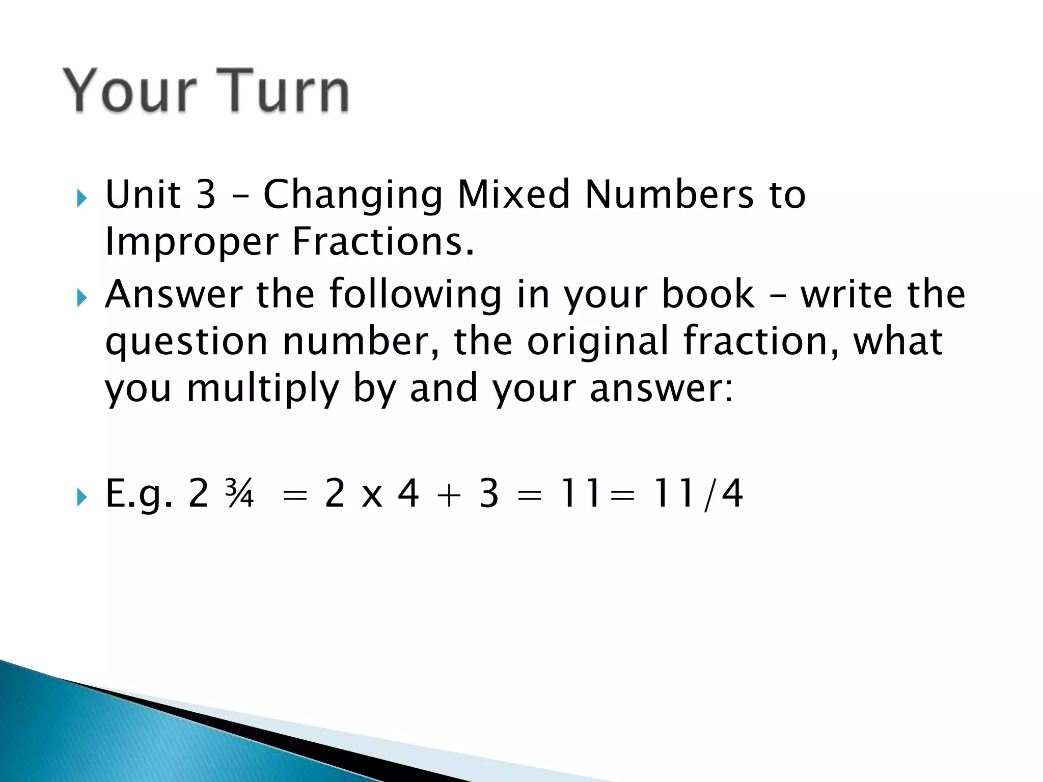 Unit 3 – Changing Mixed Numbers to Improper Fractions. Answer the following in your book – write the question number, the original fraction, what you multiply by and your answer:E.g. 2 ¾  = 2 x 4 + 3 = 11= 11/4 Your Turn