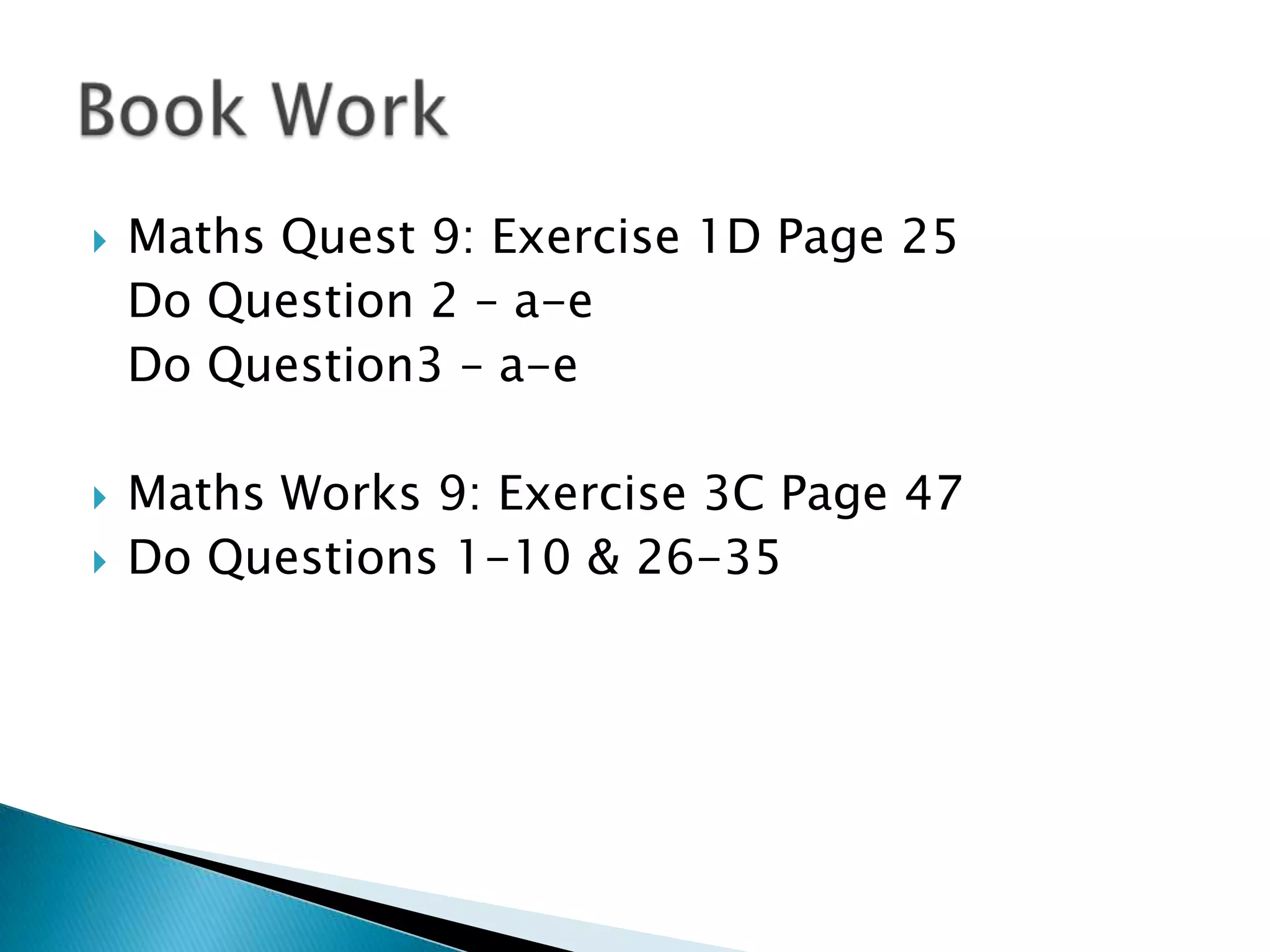 Book WorkMaths Quest 9: Exercise 1D Page 25 	Do Question 2 – a-e	Do Question3 – a-eMaths Works 9: Exercise 3C Page 47Do Questions 1-10 & 26-35