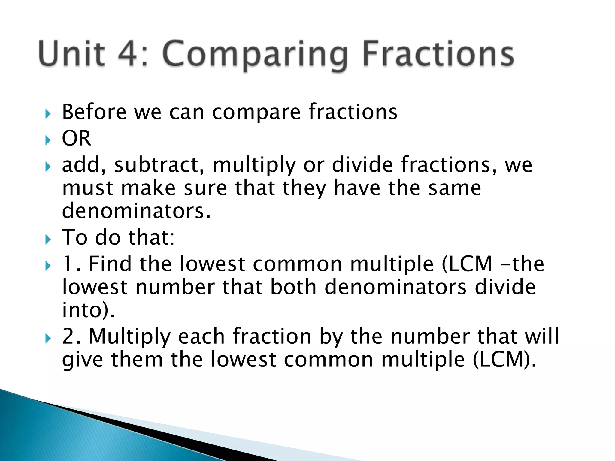 Unit 4: Comparing FractionsBefore we can compare fractions ORadd, subtract, multiply or divide fractions, we must make sure that they have the same denominators.To do that:1. Find the lowest common multiple (LCM -the lowest number that both denominators divide into).2. Multiply each fraction by the number that will give them the lowest common multiple (LCM).