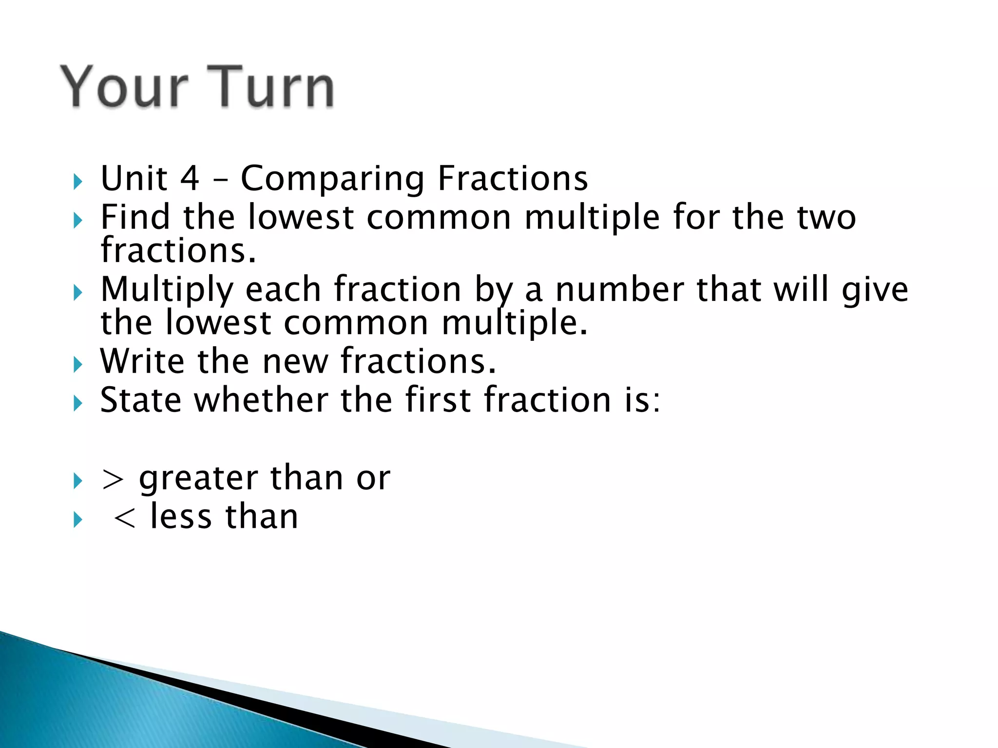 Unit 4 – Comparing FractionsFind the lowest common multiple for the two fractions.Multiply each fraction by a number that will give the lowest common multiple.Write the new fractions.State whether the first fraction is:> greater than or < less thanYour Turn