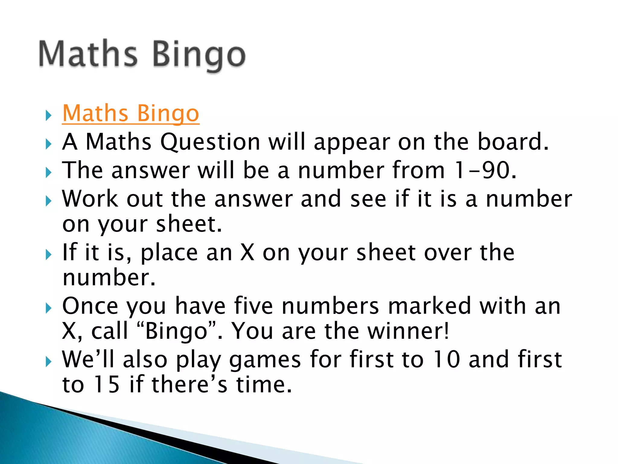 Maths Bingo A Maths Question will appear on the board.The answer will be a number from 1-90.Work out the answer and see if it is a number on your sheet.If it is, place an X on your sheet over the number.Once you have five numbers marked with an X, call “Bingo”. You are the winner!We’ll also play games for first to 10 and first to 15 if there’s time.Maths Bingo