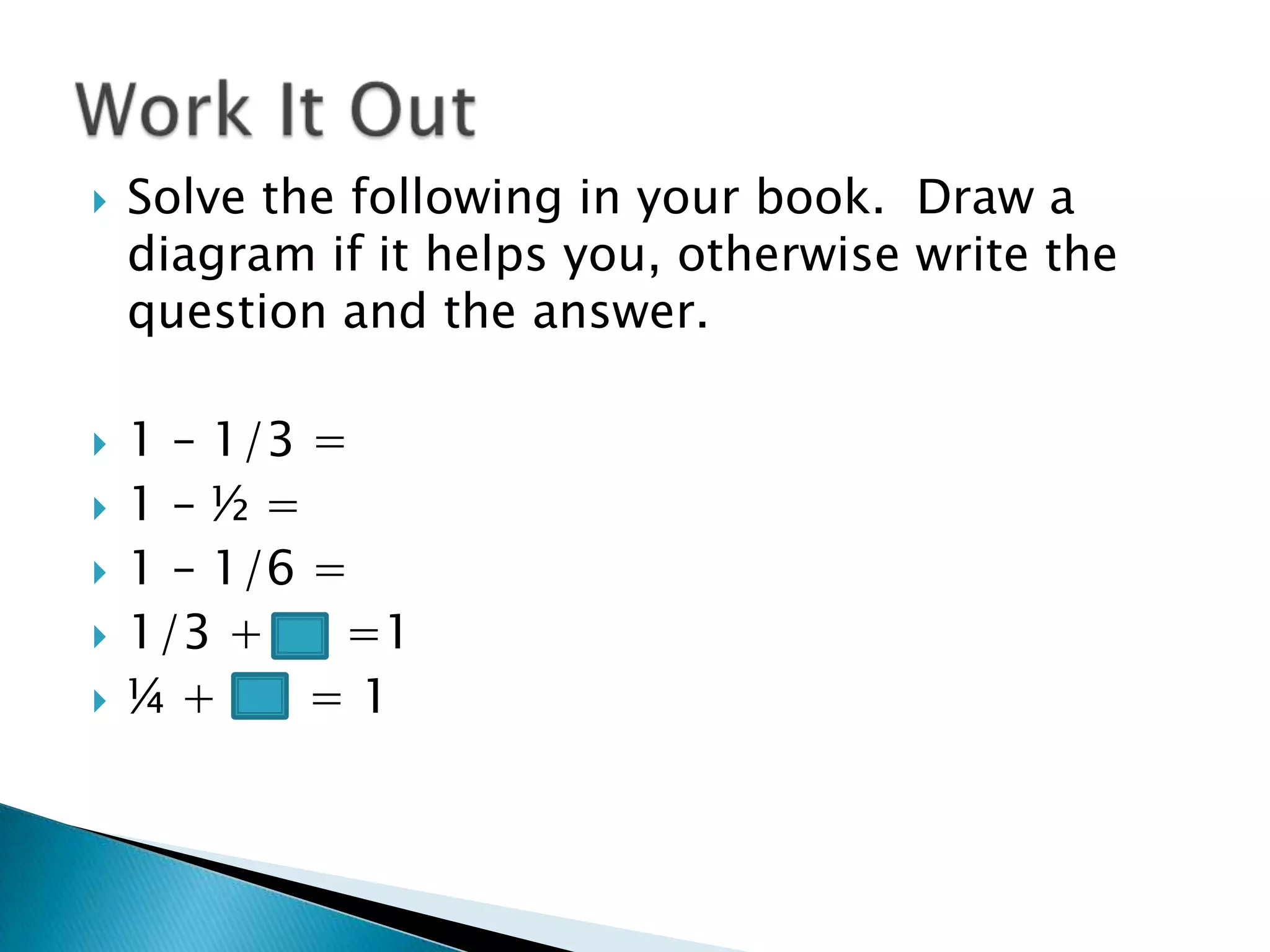 Solve the following in your book.  Draw a diagram if it helps you, otherwise write the question and the answer.1 – 1/3 =1 – ½ =1 – 1/6 =1/3 + 	 =1¼ +      = 1Work It Out