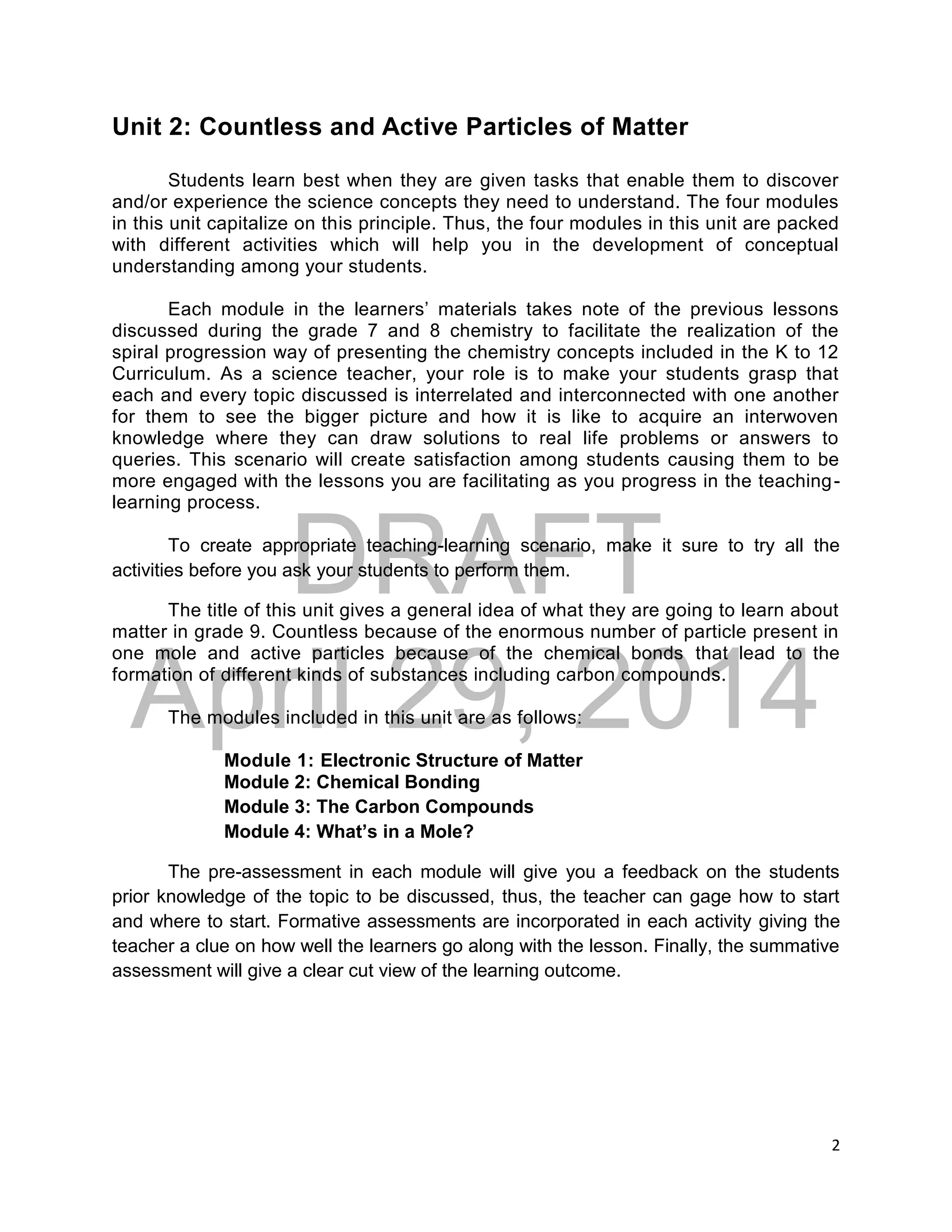 DRAFT
April 29, 2014
2
Unit 2: Countless and Active Particles of Matter
Students learn best when they are given tasks that enable them to discover
and/or experience the science concepts they need to understand. The four modules
in this unit capitalize on this principle. Thus, the four modules in this unit are packed
with different activities which will help you in the development of conceptual
understanding among your students.
Each module in the learners’ materials takes note of the previous lessons
discussed during the grade 7 and 8 chemistry to facilitate the realization of the
spiral progression way of presenting the chemistry concepts included in the K to 12
Curriculum. As a science teacher, your role is to make your students grasp that
each and every topic discussed is interrelated and interconnected with one another
for them to see the bigger picture and how it is like to acquire an interwoven
knowledge where they can draw solutions to real life problems or answers to
queries. This scenario will create satisfaction among students causing them to be
more engaged with the lessons you are facilitating as you progress in the teaching-
learning process.
To create appropriate teaching-learning scenario, make it sure to try all the
activities before you ask your students to perform them.
The title of this unit gives a general idea of what they are going to learn about
matter in grade 9. Countless because of the enormous number of particle present in
one mole and active particles because of the chemical bonds that lead to the
formation of different kinds of substances including carbon compounds.
The modules included in this unit are as follows:
Module 1: Electronic Structure of Matter
Module 2: Chemical Bonding
Module 3: The Carbon Compounds
Module 4: What’s in a Mole?
The pre-assessment in each module will give you a feedback on the students
prior knowledge of the topic to be discussed, thus, the teacher can gage how to start
and where to start. Formative assessments are incorporated in each activity giving the
teacher a clue on how well the learners go along with the lesson. Finally, the summative
assessment will give a clear cut view of the learning outcome.
 