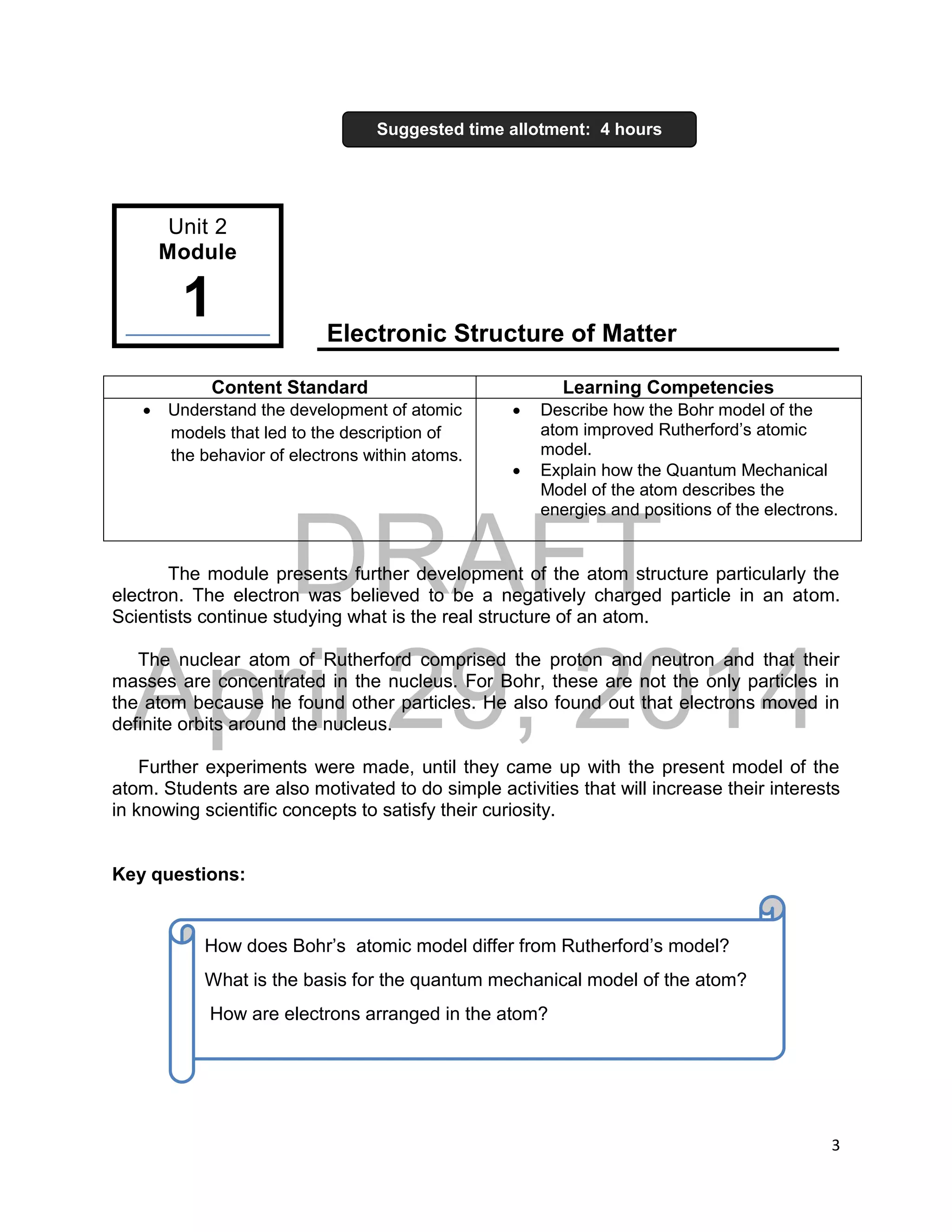 DRAFT
April 29, 2014
3
Electronic Structure of Matter
Content Standard Learning Competencies
 Understand the development of atomic
models that led to the description of
the behavior of electrons within atoms.
 Describe how the Bohr model of the
atom improved Rutherford’s atomic
model.
 Explain how the Quantum Mechanical
Model of the atom describes the
energies and positions of the electrons.
The module presents further development of the atom structure particularly the
electron. The electron was believed to be a negatively charged particle in an atom.
Scientists continue studying what is the real structure of an atom.
The nuclear atom of Rutherford comprised the proton and neutron and that their
masses are concentrated in the nucleus. For Bohr, these are not the only particles in
the atom because he found other particles. He also found out that electrons moved in
definite orbits around the nucleus.
Further experiments were made, until they came up with the present model of the
atom. Students are also motivated to do simple activities that will increase their interests
in knowing scientific concepts to satisfy their curiosity.
Key questions:
Suggested time allotment: 4 hours
Unit 2
Module
1
How does Bohr’s atomic model differ from Rutherford’s model?
What is the basis for the quantum mechanical model of the atom?
How are electrons arranged in the atom?
 