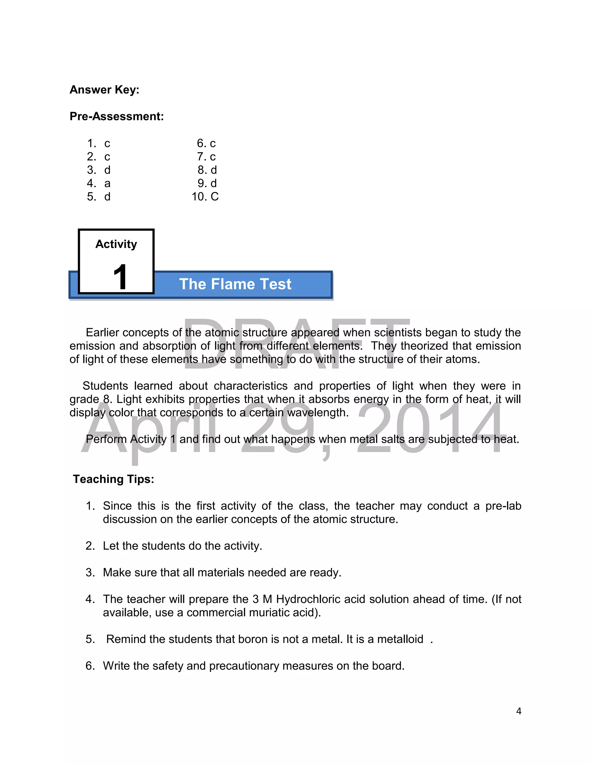 DRAFT
April 29, 2014
4
Activity
Answer Key:
Pre-Assessment:
1. c 6. c
2. c 7. c
3. d 8. d
4. a 9. d
5. d 10. C
1 The Flame Test
Earlier concepts of the atomic structure appeared when scientists began to study the
emission and absorption of light from different elements. They theorized that emission
of light of these elements have something to do with the structure of their atoms.
Students learned about characteristics and properties of light when they were in
grade 8. Light exhibits properties that when it absorbs energy in the form of heat, it will
display color that corresponds to a certain wavelength.
Perform Activity 1 and find out what happens when metal salts are subjected to heat.
Teaching Tips:
1. Since this is the first activity of the class, the teacher may conduct a pre-lab
discussion on the earlier concepts of the atomic structure.
2. Let the students do the activity.
3. Make sure that all materials needed are ready.
4. The teacher will prepare the 3 M Hydrochloric acid solution ahead of time. (If not
available, use a commercial muriatic acid).
5. Remind the students that boron is not a metal. It is a metalloid .
6. Write the safety and precautionary measures on the board.
 