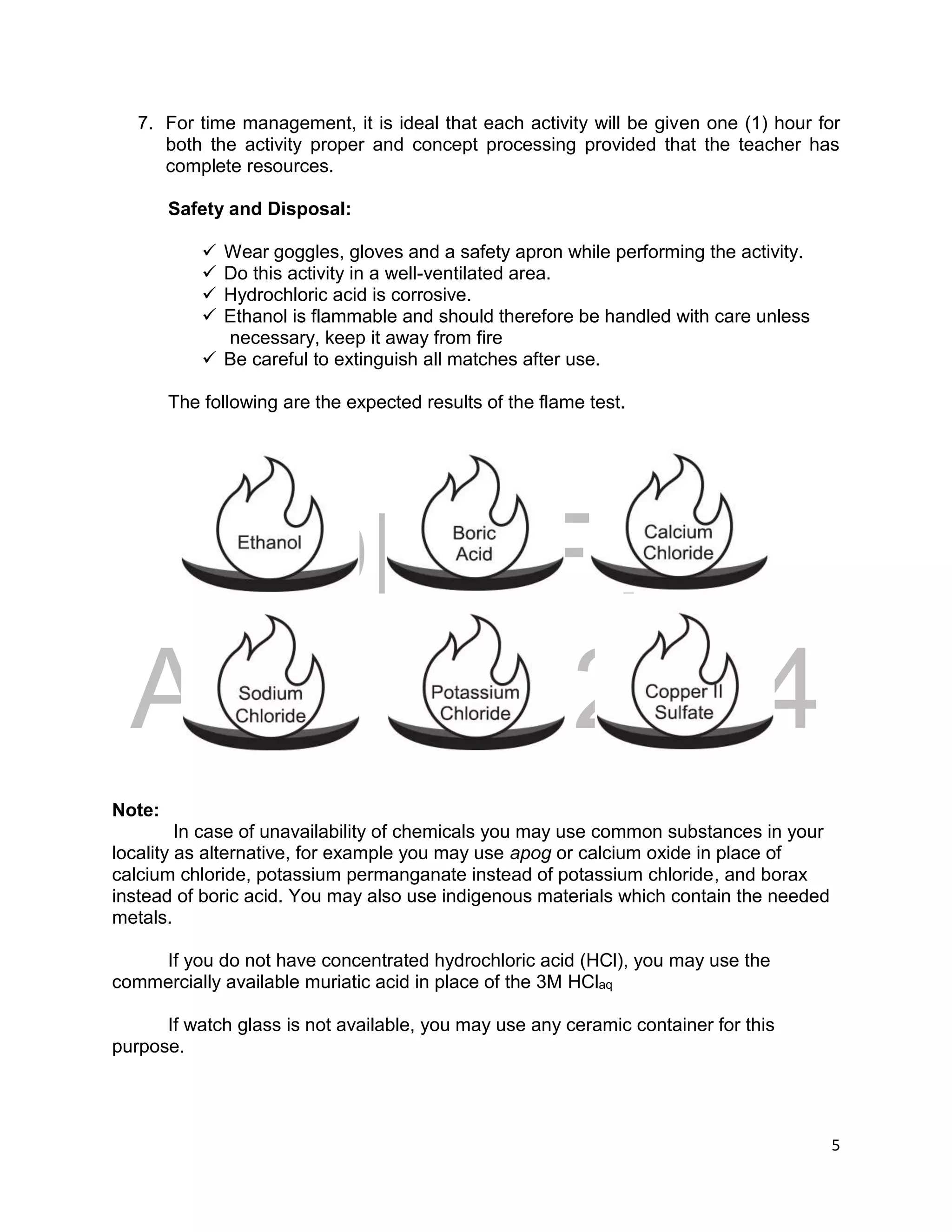 DRAFT
April 29, 2014
5
7. For time management, it is ideal that each activity will be given one (1) hour for
both the activity proper and concept processing provided that the teacher has
complete resources.
Safety and Disposal:
 Wear goggles, gloves and a safety apron while performing the activity.
 Do this activity in a well-ventilated area.
 Hydrochloric acid is corrosive.
 Ethanol is flammable and should therefore be handled with care unless
necessary, keep it away from fire
 Be careful to extinguish all matches after use.
The following are the expected results of the flame test.
Note:
In case of unavailability of chemicals you may use common substances in your
locality as alternative, for example you may use apog or calcium oxide in place of
calcium chloride, potassium permanganate instead of potassium chloride, and borax
instead of boric acid. You may also use indigenous materials which contain the needed
metals.
If you do not have concentrated hydrochloric acid (HCl), you may use the
commercially available muriatic acid in place of the 3M HClaq
If watch glass is not available, you may use any ceramic container for this
purpose.
 