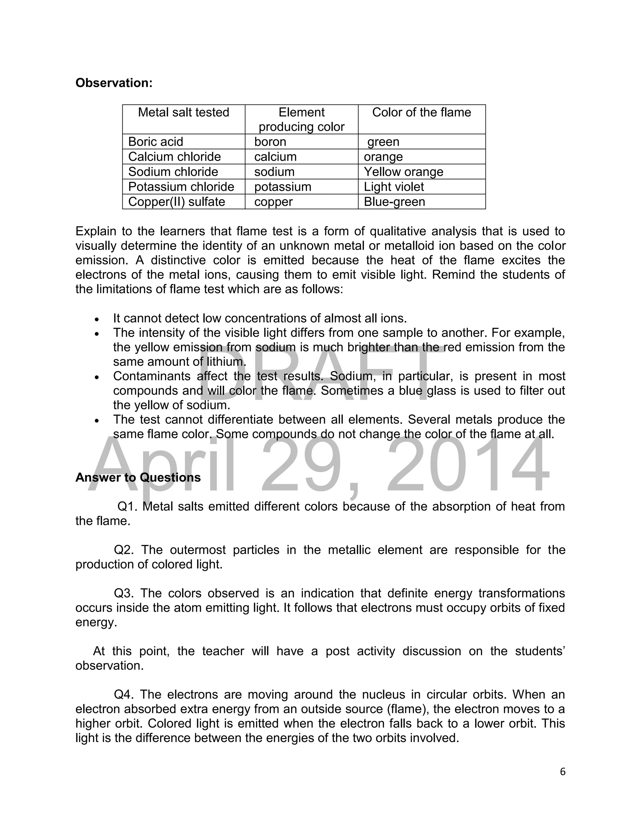 DRAFT
April 29, 2014
6
Observation:
Metal salt tested Element
producing color
Color of the flame
Boric acid boron green
Calcium chloride calcium orange
Sodium chloride sodium Yellow orange
Potassium chloride potassium Light violet
Copper(II) sulfate copper Blue-green
Explain to the learners that flame test is a form of qualitative analysis that is used to
visually determine the identity of an unknown metal or metalloid ion based on the color
emission. A distinctive color is emitted because the heat of the flame excites the
electrons of the metal ions, causing them to emit visible light. Remind the students of
the limitations of flame test which are as follows:
 It cannot detect low concentrations of almost all ions.
 The intensity of the visible light differs from one sample to another. For example,
the yellow emission from sodium is much brighter than the red emission from the
same amount of lithium.
 Contaminants affect the test results. Sodium, in particular, is present in most
compounds and will color the flame. Sometimes a blue glass is used to filter out
the yellow of sodium.
 The test cannot differentiate between all elements. Several metals produce the
same flame color. Some compounds do not change the color of the flame at all.
Answer to Questions
Q1. Metal salts emitted different colors because of the absorption of heat from
the flame.
Q2. The outermost particles in the metallic element are responsible for the
production of colored light.
Q3. The colors observed is an indication that definite energy transformations
occurs inside the atom emitting light. It follows that electrons must occupy orbits of fixed
energy.
At this point, the teacher will have a post activity discussion on the students’
observation.
Q4. The electrons are moving around the nucleus in circular orbits. When an
electron absorbed extra energy from an outside source (flame), the electron moves to a
higher orbit. Colored light is emitted when the electron falls back to a lower orbit. This
light is the difference between the energies of the two orbits involved.
 