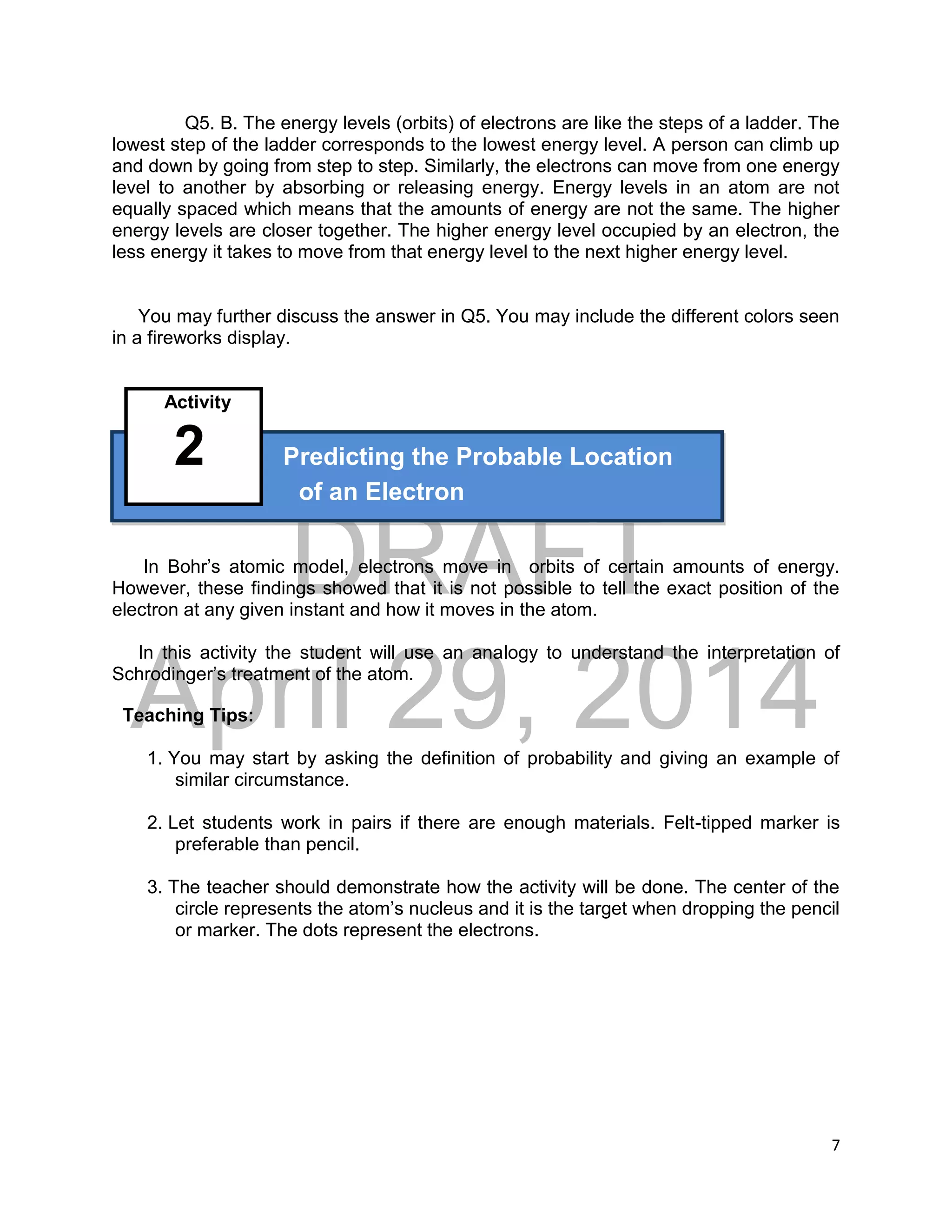 DRAFT
April 29, 2014
7
Q5. B. The energy levels (orbits) of electrons are like the steps of a ladder. The
lowest step of the ladder corresponds to the lowest energy level. A person can climb up
and down by going from step to step. Similarly, the electrons can move from one energy
level to another by absorbing or releasing energy. Energy levels in an atom are not
equally spaced which means that the amounts of energy are not the same. The higher
energy levels are closer together. The higher energy level occupied by an electron, the
less energy it takes to move from that energy level to the next higher energy level.
You may further discuss the answer in Q5. You may include the different colors seen
in a fireworks display.
Activity
2 Predicting the Probable Location
of an Electron
In Bohr’s atomic model, electrons move in orbits of certain amounts of energy.
However, these findings showed that it is not possible to tell the exact position of the
electron at any given instant and how it moves in the atom.
In this activity the student will use an analogy to understand the interpretation of
Schrodinger’s treatment of the atom.
Teaching Tips:
1. You may start by asking the definition of probability and giving an example of
similar circumstance.
2. Let students work in pairs if there are enough materials. Felt-tipped marker is
preferable than pencil.
3. The teacher should demonstrate how the activity will be done. The center of the
circle represents the atom’s nucleus and it is the target when dropping the pencil
or marker. The dots represent the electrons.
 