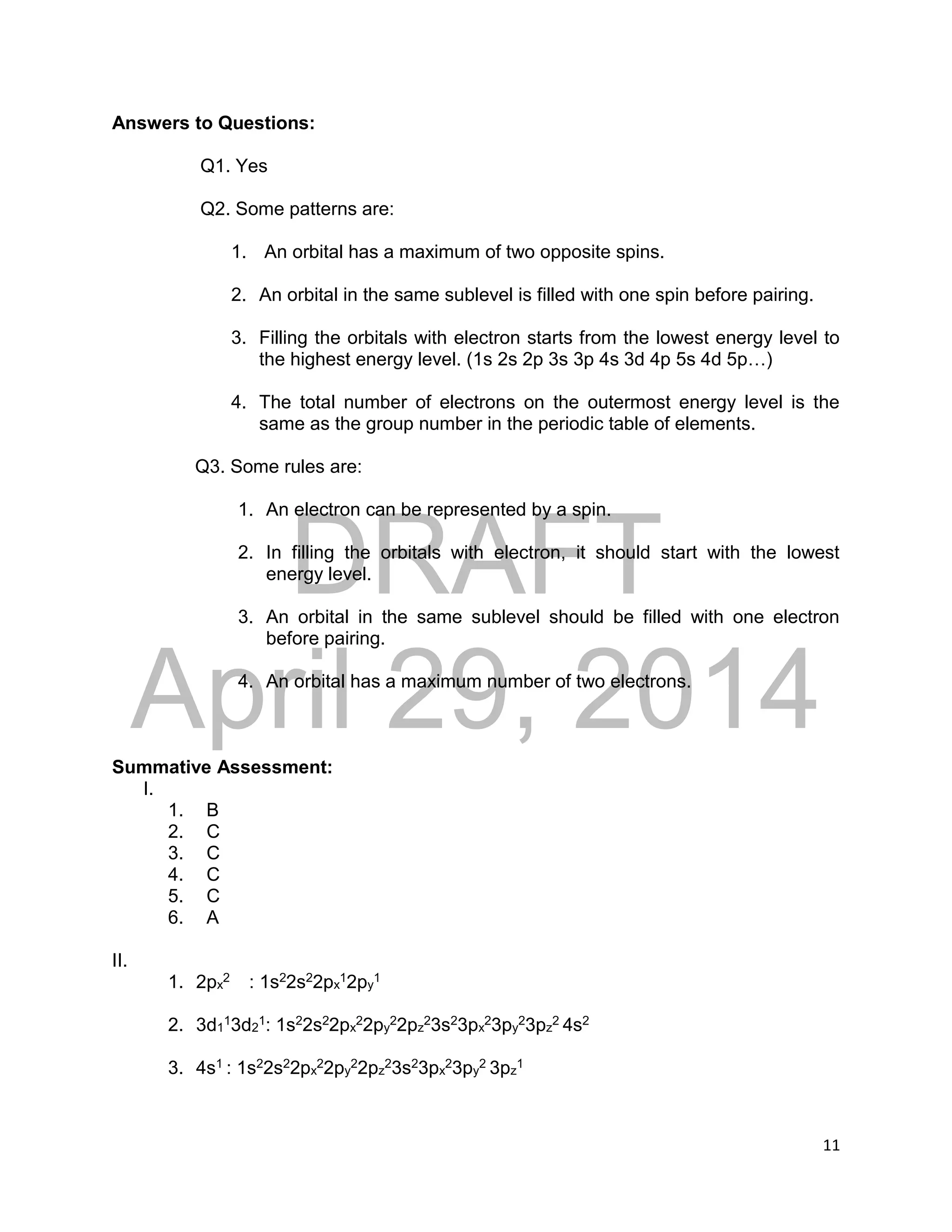 DRAFT
April 29, 2014
11
Answers to Questions:
Q1. Yes
Q2. Some patterns are:
1. An orbital has a maximum of two opposite spins.
2. An orbital in the same sublevel is filled with one spin before pairing.
3. Filling the orbitals with electron starts from the lowest energy level to
the highest energy level. (1s 2s 2p 3s 3p 4s 3d 4p 5s 4d 5p…)
4. The total number of electrons on the outermost energy level is the
same as the group number in the periodic table of elements.
Q3. Some rules are:
1. An electron can be represented by a spin.
2. In filling the orbitals with electron, it should start with the lowest
energy level.
3. An orbital in the same sublevel should be filled with one electron
before pairing.
4. An orbital has a maximum number of two electrons.
Summative Assessment:
I.
1. B
2. C
3. C
4. C
5. C
6. A
II.
1. 2px
2 : 1s22s22px
12py
1
2. 3d1
13d2
1: 1s22s22px
22py
22pz
23s23px
23py
23pz
2 4s2
3. 4s1 : 1s22s22px
22py
22pz
23s23px
23py
2 3pz
1
 