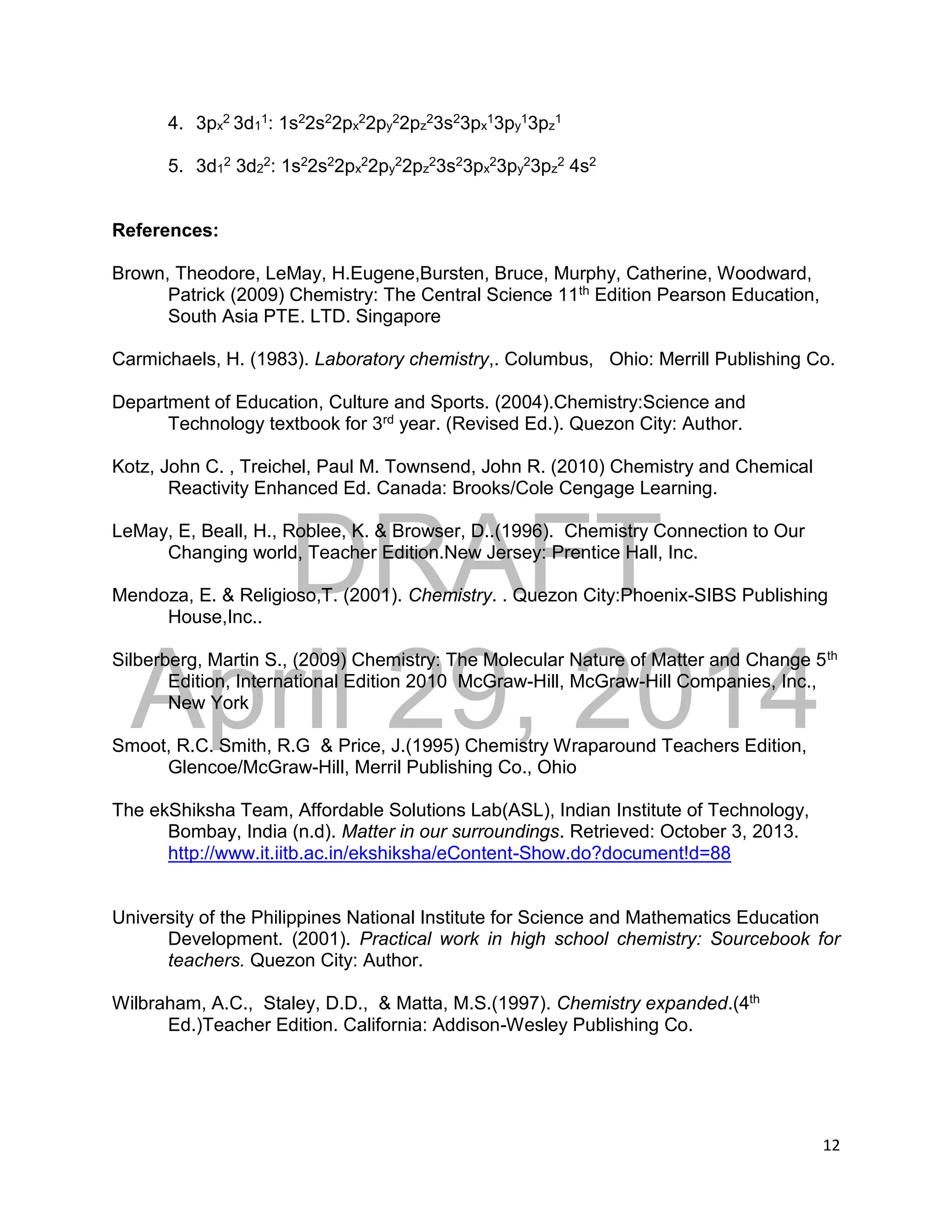 DRAFT
April 29, 2014
12
4. 3px
2 3d1
1: 1s22s22px
22py
22pz
23s23px
13py
13pz
1
5. 3d1
2 3d2
2: 1s22s22px
22py
22pz
23s23px
23py
23pz
2 4s2
References:
Brown, Theodore, LeMay, H.Eugene,Bursten, Bruce, Murphy, Catherine, Woodward,
Patrick (2009) Chemistry: The Central Science 11th Edition Pearson Education,
South Asia PTE. LTD. Singapore
Carmichaels, H. (1983). Laboratory chemistry,. Columbus, Ohio: Merrill Publishing Co.
Department of Education, Culture and Sports. (2004).Chemistry:Science and
Technology textbook for 3rd year. (Revised Ed.). Quezon City: Author.
Kotz, John C. , Treichel, Paul M. Townsend, John R. (2010) Chemistry and Chemical
Reactivity Enhanced Ed. Canada: Brooks/Cole Cengage Learning.
LeMay, E, Beall, H., Roblee, K. & Browser, D..(1996). Chemistry Connection to Our
Changing world, Teacher Edition.New Jersey: Prentice Hall, Inc.
Mendoza, E. & Religioso,T. (2001). Chemistry. . Quezon City:Phoenix-SIBS Publishing
House,Inc..
Silberberg, Martin S., (2009) Chemistry: The Molecular Nature of Matter and Change 5th
Edition, International Edition 2010 McGraw-Hill, McGraw-Hill Companies, Inc.,
New York
Smoot, R.C. Smith, R.G & Price, J.(1995) Chemistry Wraparound Teachers Edition,
Glencoe/McGraw-Hill, Merril Publishing Co., Ohio
The ekShiksha Team, Affordable Solutions Lab(ASL), Indian Institute of Technology,
Bombay, India (n.d). Matter in our surroundings. Retrieved: October 3, 2013.
http://www.it.iitb.ac.in/ekshiksha/eContent-Show.do?document!d=88
University of the Philippines National Institute for Science and Mathematics Education
Development. (2001). Practical work in high school chemistry: Sourcebook for
teachers. Quezon City: Author.
Wilbraham, A.C., Staley, D.D., & Matta, M.S.(1997). Chemistry expanded.(4th
Ed.)Teacher Edition. California: Addison-Wesley Publishing Co.
 