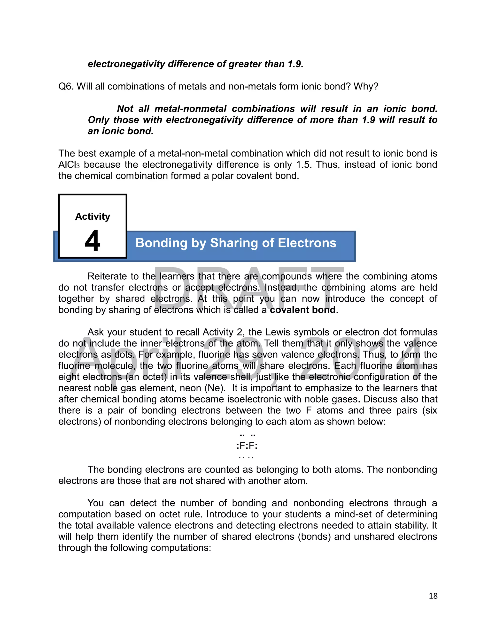 DRAFT
April 29, 2014
18
electronegativity difference of greater than 1.9.
Q6. Will all combinations of metals and non-metals form ionic bond? Why?
Not all metal-nonmetal combinations will result in an ionic bond.
Only those with electronegativity difference of more than 1.9 will result to
an ionic bond.
The best example of a metal-non-metal combination which did not result to ionic bond is
AlCl3 because the electronegativity difference is only 1.5. Thus, instead of ionic bond
the chemical combination formed a polar covalent bond.
Reiterate to the learners that there are compounds where the combining atoms
do not transfer electrons or accept electrons. Instead, the combining atoms are held
together by shared electrons. At this point you can now introduce the concept of
bonding by sharing of electrons which is called a covalent bond.
Ask your student to recall Activity 2, the Lewis symbols or electron dot formulas
do not include the inner electrons of the atom. Tell them that it only shows the valence
electrons as dots. For example, fluorine has seven valence electrons. Thus, to form the
fluorine molecule, the two fluorine atoms will share electrons. Each fluorine atom has
eight electrons (an octet) in its valence shell, just like the electronic configuration of the
nearest noble gas element, neon (Ne). It is important to emphasize to the learners that
after chemical bonding atoms became isoelectronic with noble gases. Discuss also that
there is a pair of bonding electrons between the two F atoms and three pairs (six
electrons) of nonbonding electrons belonging to each atom as shown below:
.. ..
:F:F:
. . . .
The bonding electrons are counted as belonging to both atoms. The nonbonding
electrons are those that are not shared with another atom.
You can detect the number of bonding and nonbonding electrons through a
computation based on octet rule. Introduce to your students a mind-set of determining
the total available valence electrons and detecting electrons needed to attain stability. It
will help them identify the number of shared electrons (bonds) and unshared electrons
through the following computations:
Bonding by Sharing of Electrons
Activity
4
 
