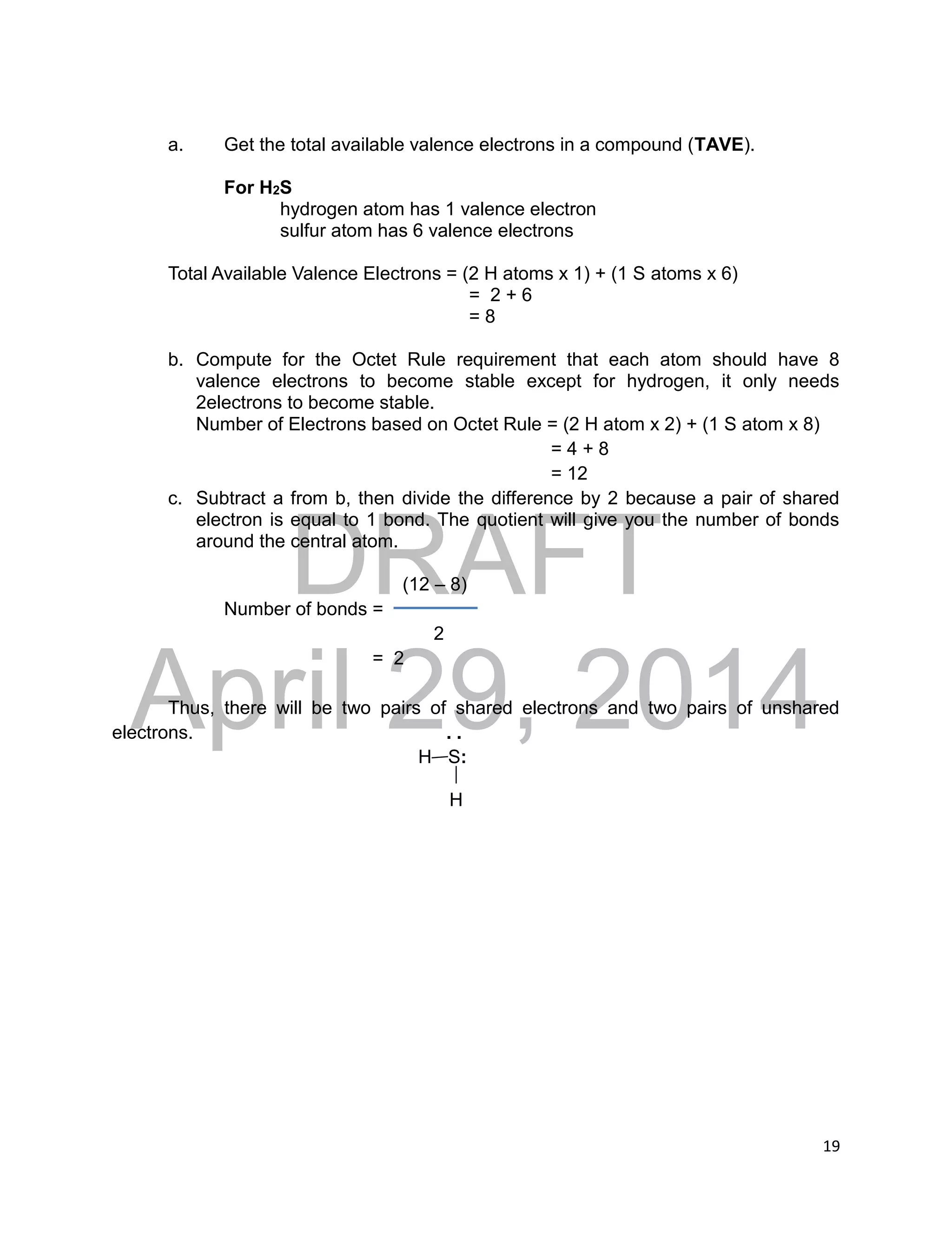 DRAFT
April 29, 2014
19
a. Get the total available valence electrons in a compound (TAVE).
For H2S
hydrogen atom has 1 valence electron
sulfur atom has 6 valence electrons
Total Available Valence Electrons = (2 H atoms x 1) + (1 S atoms x 6)
= 2 + 6
= 8
b. Compute for the Octet Rule requirement that each atom should have 8
valence electrons to become stable except for hydrogen, it only needs
2electrons to become stable.
Number of Electrons based on Octet Rule = (2 H atom x 2) + (1 S atom x 8)
= 4 + 8
= 12
c. Subtract a from b, then divide the difference by 2 because a pair of shared
electron is equal to 1 bond. The quotient will give you the number of bonds
around the central atom.
(12 – 8)
Number of bonds =
2
= 2
Thus, there will be two pairs of shared electrons and two pairs of unshared
electrons. . .
H S:
H
 