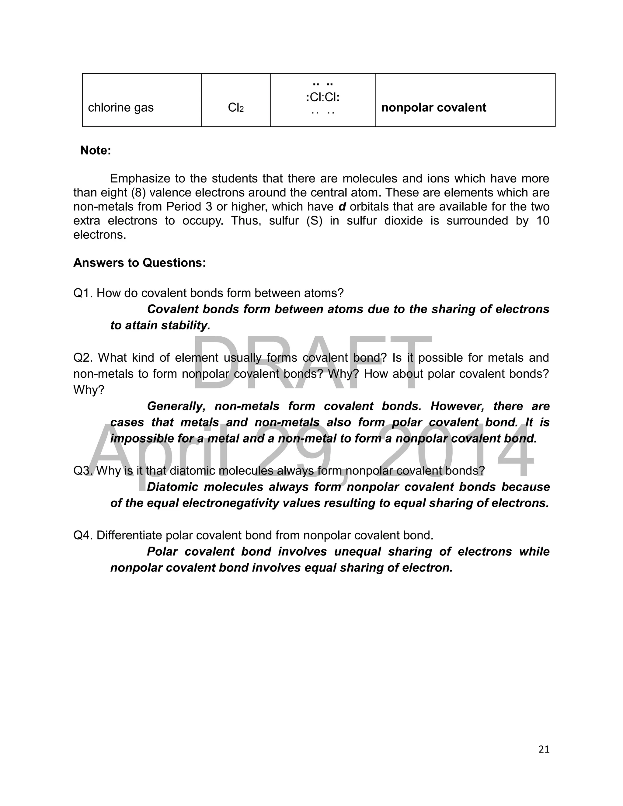 DRAFT
April 29, 2014
21
chlorine gas Cl2
.. ..
:Cl:Cl:
. . . . nonpolar covalent
Note:
Emphasize to the students that there are molecules and ions which have more
than eight (8) valence electrons around the central atom. These are elements which are
non-metals from Period 3 or higher, which have d orbitals that are available for the two
extra electrons to occupy. Thus, sulfur (S) in sulfur dioxide is surrounded by 10
electrons.
Answers to Questions:
Q1. How do covalent bonds form between atoms?
Covalent bonds form between atoms due to the sharing of electrons
to attain stability.
Q2. What kind of element usually forms covalent bond? Is it possible for metals and
non-metals to form nonpolar covalent bonds? Why? How about polar covalent bonds?
Why?
Generally, non-metals form covalent bonds. However, there are
cases that metals and non-metals also form polar covalent bond. It is
impossible for a metal and a non-metal to form a nonpolar covalent bond.
Q3. Why is it that diatomic molecules always form nonpolar covalent bonds?
Diatomic molecules always form nonpolar covalent bonds because
of the equal electronegativity values resulting to equal sharing of electrons.
Q4. Differentiate polar covalent bond from nonpolar covalent bond.
Polar covalent bond involves unequal sharing of electrons while
nonpolar covalent bond involves equal sharing of electron.
 