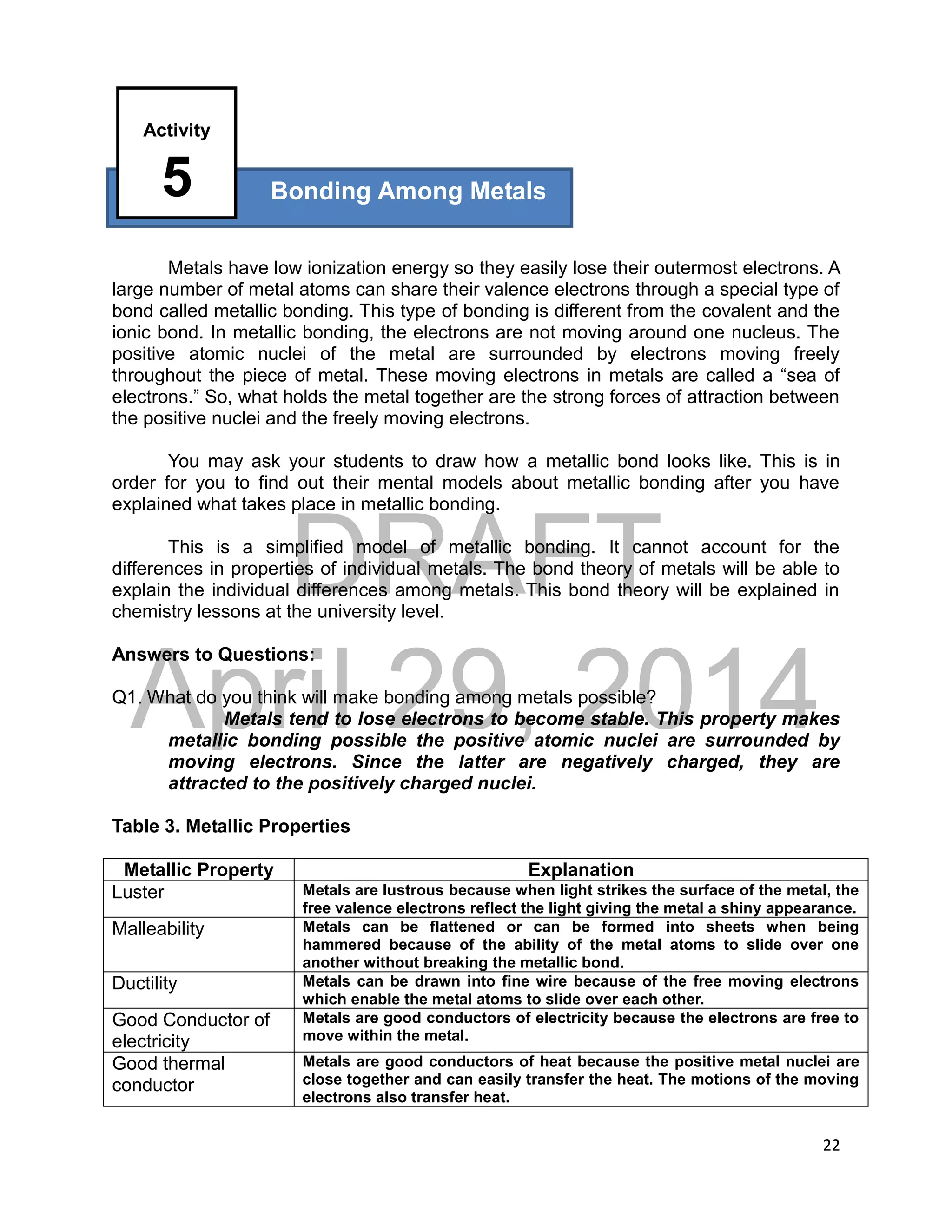 DRAFT
April 29, 2014
22
Metals have low ionization energy so they easily lose their outermost electrons. A
large number of metal atoms can share their valence electrons through a special type of
bond called metallic bonding. This type of bonding is different from the covalent and the
ionic bond. In metallic bonding, the electrons are not moving around one nucleus. The
positive atomic nuclei of the metal are surrounded by electrons moving freely
throughout the piece of metal. These moving electrons in metals are called a “sea of
electrons.” So, what holds the metal together are the strong forces of attraction between
the positive nuclei and the freely moving electrons.
You may ask your students to draw how a metallic bond looks like. This is in
order for you to find out their mental models about metallic bonding after you have
explained what takes place in metallic bonding.
This is a simplified model of metallic bonding. It cannot account for the
differences in properties of individual metals. The bond theory of metals will be able to
explain the individual differences among metals. This bond theory will be explained in
chemistry lessons at the university level.
Answers to Questions:
Q1. What do you think will make bonding among metals possible?
Metals tend to lose electrons to become stable. This property makes
metallic bonding possible the positive atomic nuclei are surrounded by
moving electrons. Since the latter are negatively charged, they are
attracted to the positively charged nuclei.
Table 3. Metallic Properties
Metallic Property Explanation
Luster Metals are lustrous because when light strikes the surface of the metal, the
free valence electrons reflect the light giving the metal a shiny appearance.
Malleability Metals can be flattened or can be formed into sheets when being
hammered because of the ability of the metal atoms to slide over one
another without breaking the metallic bond.
Ductility Metals can be drawn into fine wire because of the free moving electrons
which enable the metal atoms to slide over each other.
Good Conductor of
electricity
Metals are good conductors of electricity because the electrons are free to
move within the metal.
Good thermal
conductor
Metals are good conductors of heat because the positive metal nuclei are
close together and can easily transfer the heat. The motions of the moving
electrons also transfer heat.
Bonding Among Metals
Activity
5
 