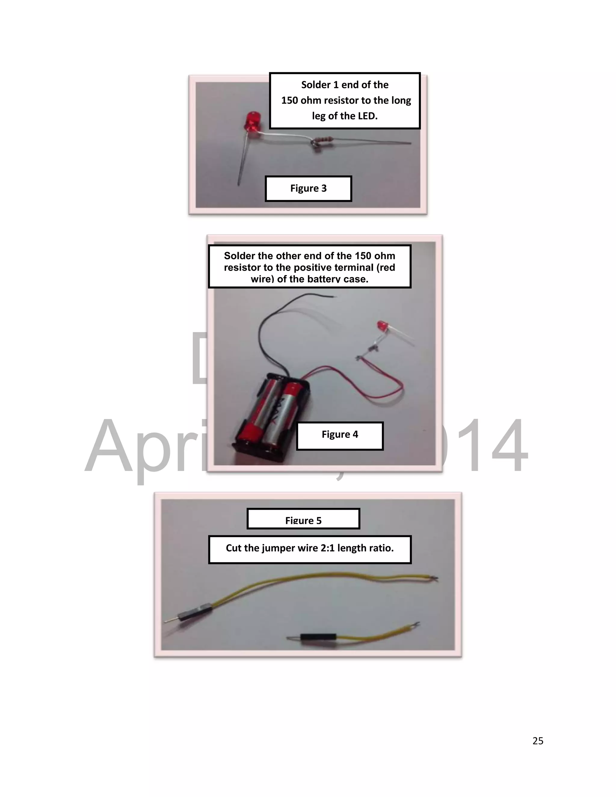 DRAFT
April 29, 2014
25
Solder 1 end of the
150 ohm resistor to the long
leg of the LED.
Solder the other end of the 150 ohm
resistor to the positive terminal (red
wire) of the battery case.
Cut the jumper wire 2:1 length ratio.
Figure 4
Figure 5
Figure 3
 