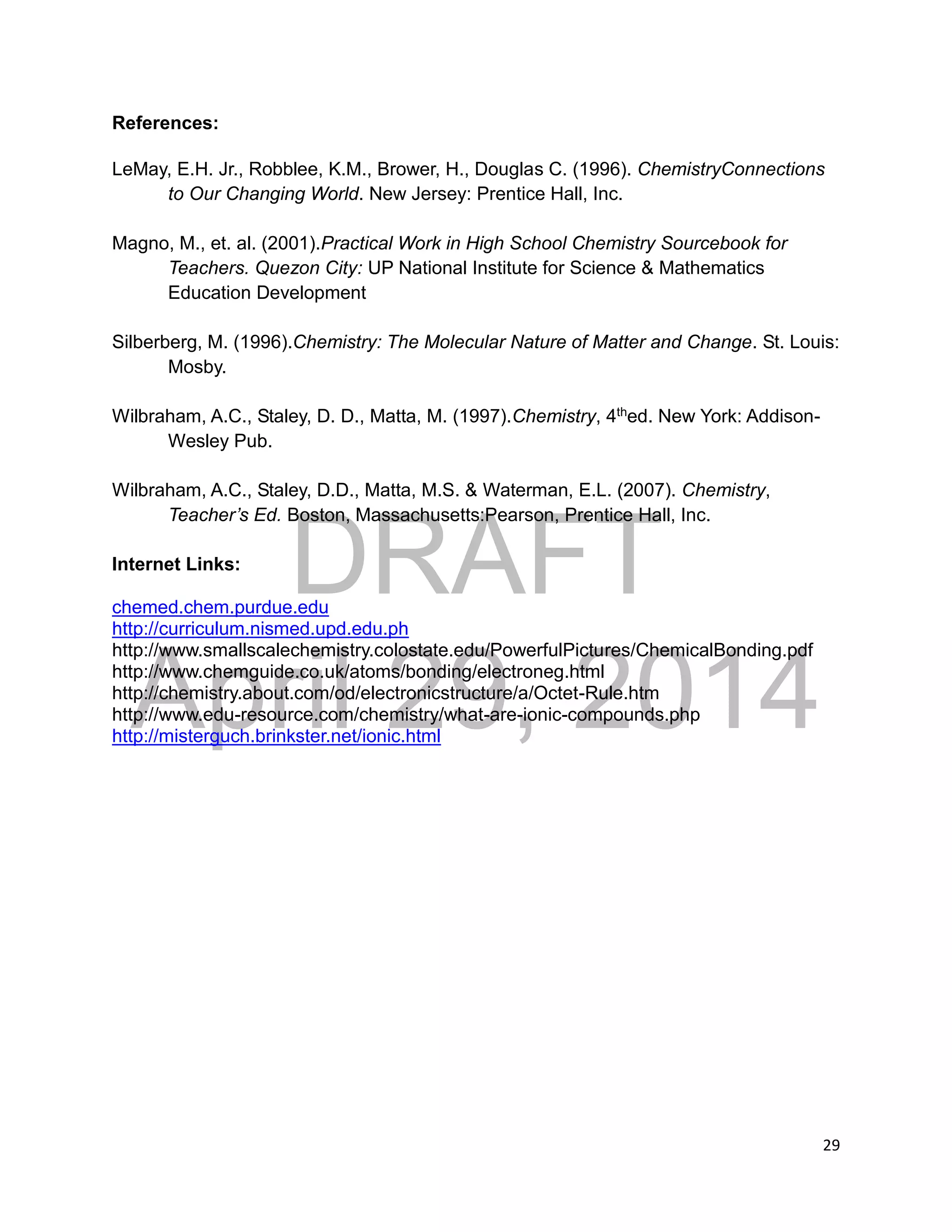 DRAFT
April 29, 2014
29
References:
LeMay, E.H. Jr., Robblee, K.M., Brower, H., Douglas C. (1996). ChemistryConnections
to Our Changing World. New Jersey: Prentice Hall, Inc.
Magno, M., et. al. (2001).Practical Work in High School Chemistry Sourcebook for
Teachers. Quezon City: UP National Institute for Science & Mathematics
Education Development
Silberberg, M. (1996).Chemistry: The Molecular Nature of Matter and Change. St. Louis:
Mosby.
Wilbraham, A.C., Staley, D. D., Matta, M. (1997).Chemistry, 4thed. New York: Addison-
Wesley Pub.
Wilbraham, A.C., Staley, D.D., Matta, M.S. & Waterman, E.L. (2007). Chemistry,
Teacher’s Ed. Boston, Massachusetts:Pearson, Prentice Hall, Inc.
Internet Links:
chemed.chem.purdue.edu
http://curriculum.nismed.upd.edu.ph
http://www.smallscalechemistry.colostate.edu/PowerfulPictures/ChemicalBonding.pdf
http://www.chemguide.co.uk/atoms/bonding/electroneg.html
http://chemistry.about.com/od/electronicstructure/a/Octet-Rule.htm
http://www.edu-resource.com/chemistry/what-are-ionic-compounds.php
http://misterguch.brinkster.net/ionic.html
 