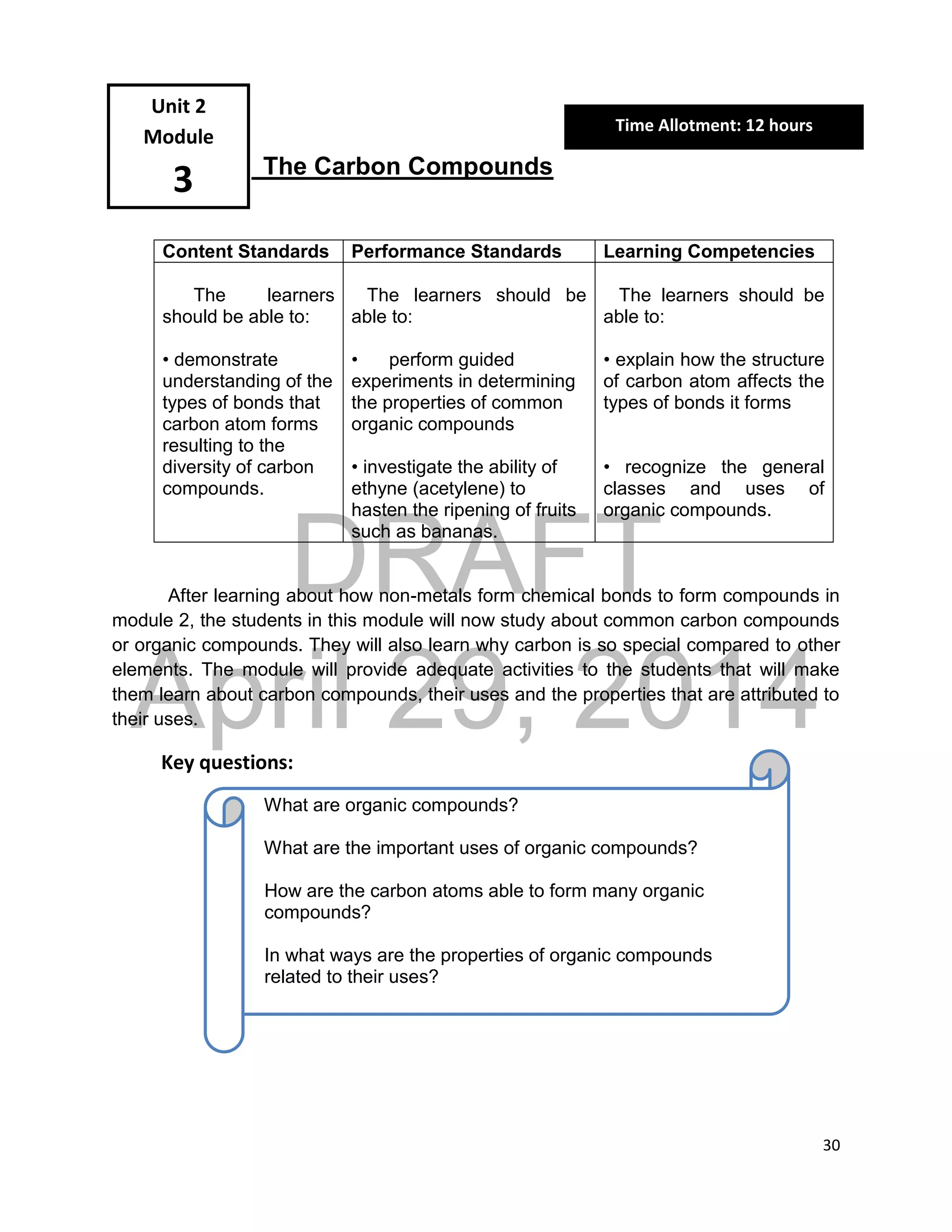 DRAFT
April 29, 2014
30
The Carbon Compounds
Content Standards Performance Standards Learning Competencies
The learners
should be able to:
• demonstrate
understanding of the
types of bonds that
carbon atom forms
resulting to the
diversity of carbon
compounds.
The learners should be
able to:
• perform guided
experiments in determining
the properties of common
organic compounds
• investigate the ability of
ethyne (acetylene) to
hasten the ripening of fruits
such as bananas.
The learners should be
able to:
• explain how the structure
of carbon atom affects the
types of bonds it forms
• recognize the general
classes and uses of
organic compounds.
After learning about how non-metals form chemical bonds to form compounds in
module 2, the students in this module will now study about common carbon compounds
or organic compounds. They will also learn why carbon is so special compared to other
elements. The module will provide adequate activities to the students that will make
them learn about carbon compounds, their uses and the properties that are attributed to
their uses.
Key questions:
Unit 2
Module
3
What are organic compounds?
What are the important uses of organic compounds?
How are the carbon atoms able to form many organic
compounds?
In what ways are the properties of organic compounds
related to their uses?
Time Allotment: 12 hours
 