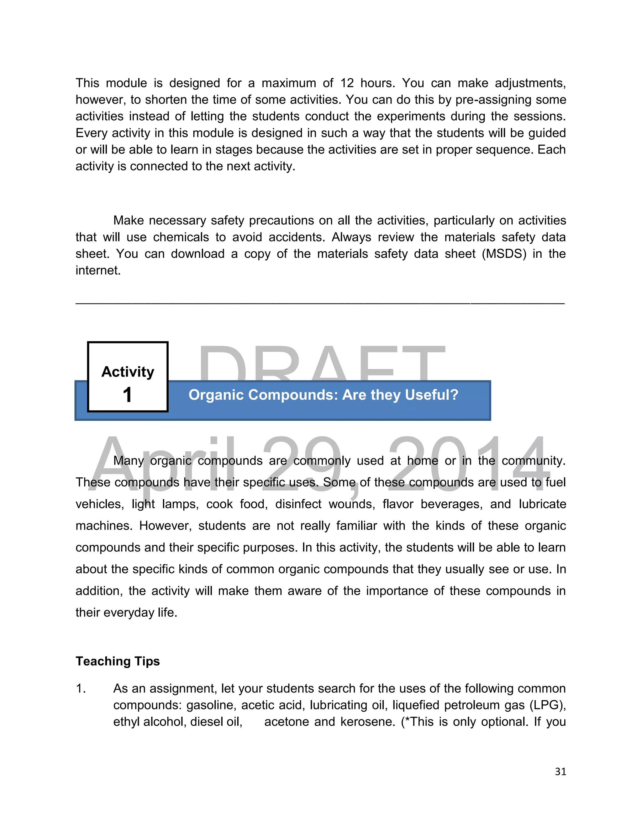 DRAFT
April 29, 2014
31
This module is designed for a maximum of 12 hours. You can make adjustments,
however, to shorten the time of some activities. You can do this by pre-assigning some
activities instead of letting the students conduct the experiments during the sessions.
Every activity in this module is designed in such a way that the students will be guided
or will be able to learn in stages because the activities are set in proper sequence. Each
activity is connected to the next activity.
Make necessary safety precautions on all the activities, particularly on activities
that will use chemicals to avoid accidents. Always review the materials safety data
sheet. You can download a copy of the materials safety data sheet (MSDS) in the
internet.
______________________________________________________________________________
Many organic compounds are commonly used at home or in the community.
These compounds have their specific uses. Some of these compounds are used to fuel
vehicles, light lamps, cook food, disinfect wounds, flavor beverages, and lubricate
machines. However, students are not really familiar with the kinds of these organic
compounds and their specific purposes. In this activity, the students will be able to learn
about the specific kinds of common organic compounds that they usually see or use. In
addition, the activity will make them aware of the importance of these compounds in
their everyday life.
Teaching Tips
1. As an assignment, let your students search for the uses of the following common
compounds: gasoline, acetic acid, lubricating oil, liquefied petroleum gas (LPG),
ethyl alcohol, diesel oil, acetone and kerosene. (*This is only optional. If you
Organic Compounds: Are they Useful?
Activity
1
 