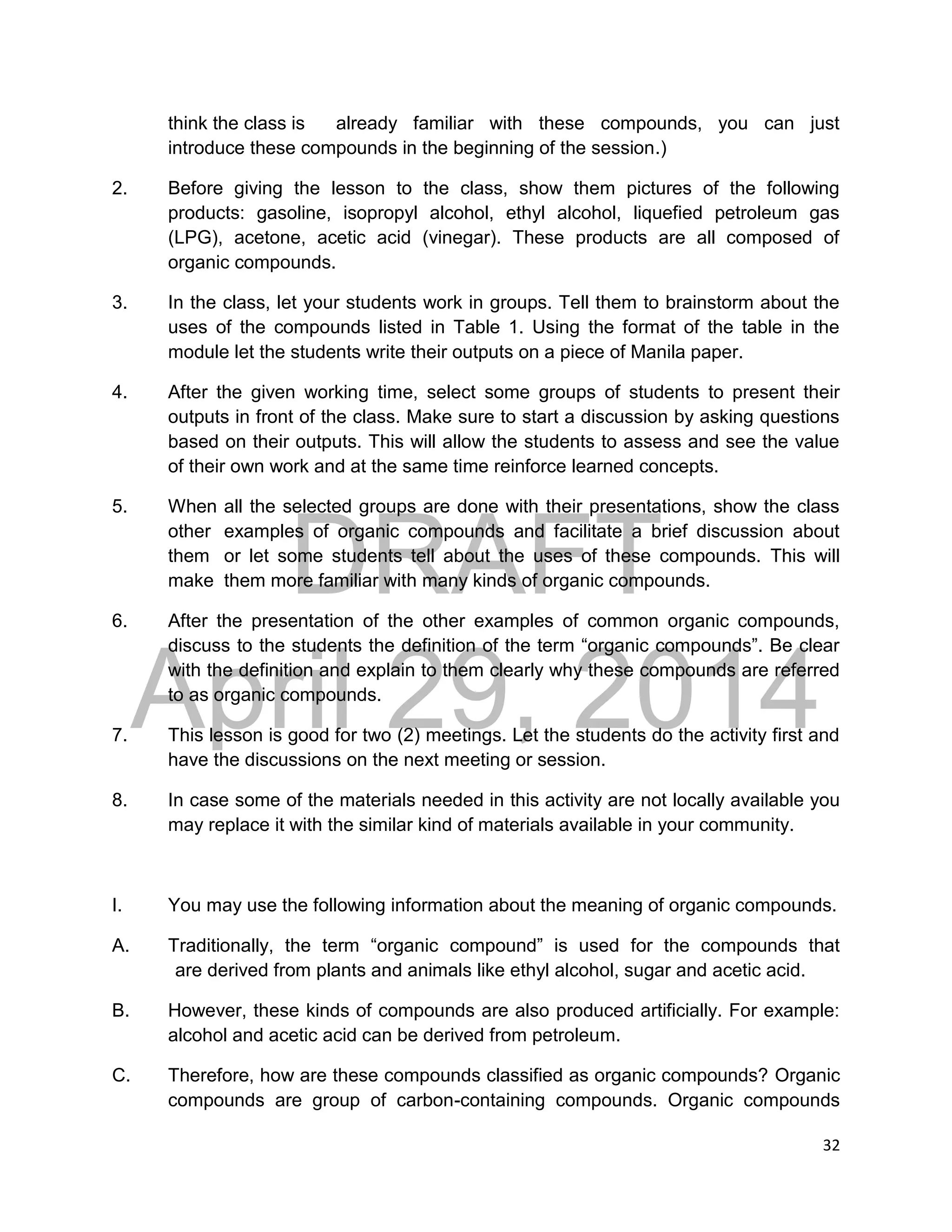 DRAFT
April 29, 2014
32
think the class is already familiar with these compounds, you can just
introduce these compounds in the beginning of the session.)
2. Before giving the lesson to the class, show them pictures of the following
products: gasoline, isopropyl alcohol, ethyl alcohol, liquefied petroleum gas
(LPG), acetone, acetic acid (vinegar). These products are all composed of
organic compounds.
3. In the class, let your students work in groups. Tell them to brainstorm about the
uses of the compounds listed in Table 1. Using the format of the table in the
module let the students write their outputs on a piece of Manila paper.
4. After the given working time, select some groups of students to present their
outputs in front of the class. Make sure to start a discussion by asking questions
based on their outputs. This will allow the students to assess and see the value
of their own work and at the same time reinforce learned concepts.
5. When all the selected groups are done with their presentations, show the class
other examples of organic compounds and facilitate a brief discussion about
them or let some students tell about the uses of these compounds. This will
make them more familiar with many kinds of organic compounds.
6. After the presentation of the other examples of common organic compounds,
discuss to the students the definition of the term “organic compounds”. Be clear
with the definition and explain to them clearly why these compounds are referred
to as organic compounds.
7. This lesson is good for two (2) meetings. Let the students do the activity first and
have the discussions on the next meeting or session.
8. In case some of the materials needed in this activity are not locally available you
may replace it with the similar kind of materials available in your community.
I. You may use the following information about the meaning of organic compounds.
A. Traditionally, the term “organic compound” is used for the compounds that
are derived from plants and animals like ethyl alcohol, sugar and acetic acid.
B. However, these kinds of compounds are also produced artificially. For example:
alcohol and acetic acid can be derived from petroleum.
C. Therefore, how are these compounds classified as organic compounds? Organic
compounds are group of carbon-containing compounds. Organic compounds
 