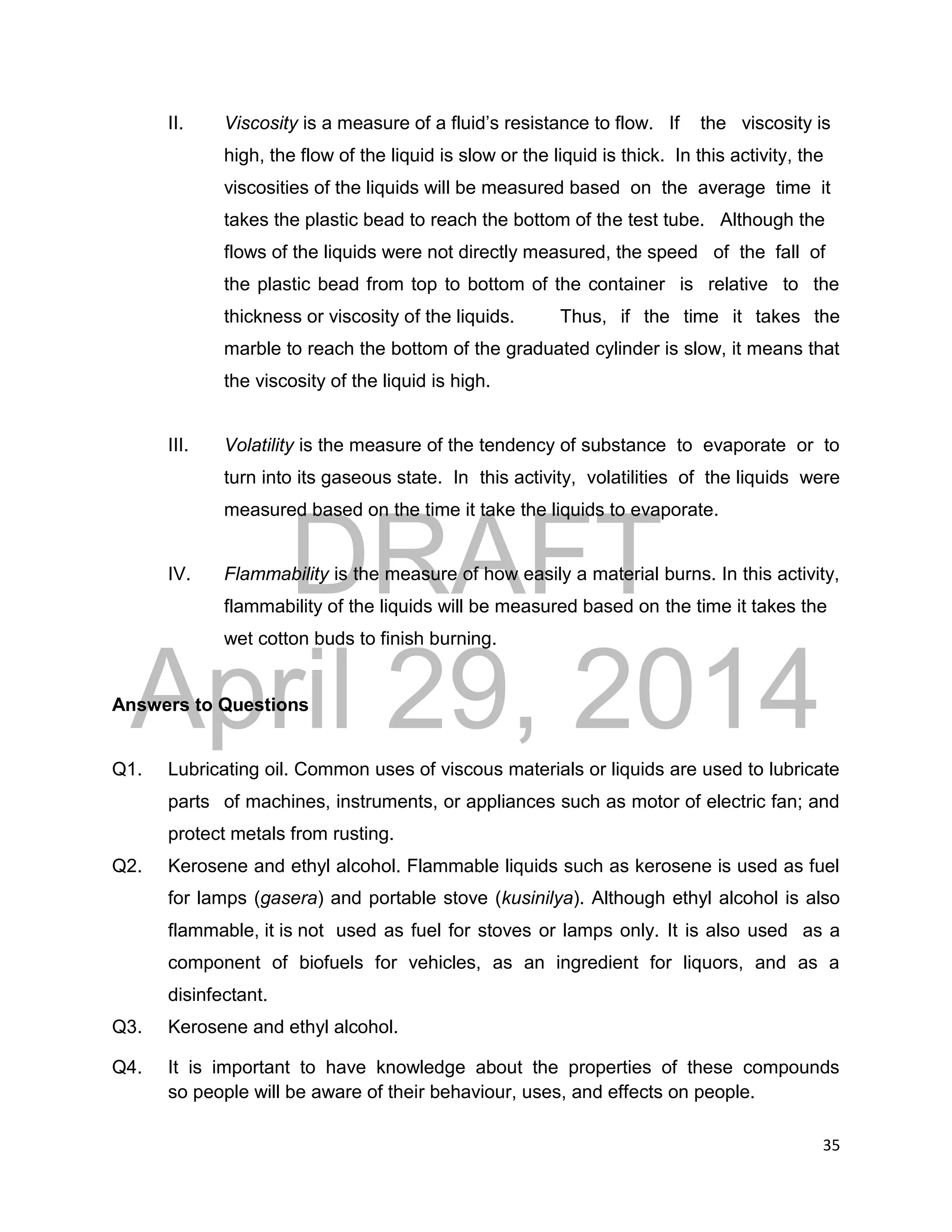 DRAFT
April 29, 2014
35
II. Viscosity is a measure of a fluid’s resistance to flow. If the viscosity is
high, the flow of the liquid is slow or the liquid is thick. In this activity, the
viscosities of the liquids will be measured based on the average time it
takes the plastic bead to reach the bottom of the test tube. Although the
flows of the liquids were not directly measured, the speed of the fall of
the plastic bead from top to bottom of the container is relative to the
thickness or viscosity of the liquids. Thus, if the time it takes the
marble to reach the bottom of the graduated cylinder is slow, it means that
the viscosity of the liquid is high.
III. Volatility is the measure of the tendency of substance to evaporate or to
turn into its gaseous state. In this activity, volatilities of the liquids were
measured based on the time it take the liquids to evaporate.
IV. Flammability is the measure of how easily a material burns. In this activity,
flammability of the liquids will be measured based on the time it takes the
wet cotton buds to finish burning.
Answers to Questions
Q1. Lubricating oil. Common uses of viscous materials or liquids are used to lubricate
parts of machines, instruments, or appliances such as motor of electric fan; and
protect metals from rusting.
Q2. Kerosene and ethyl alcohol. Flammable liquids such as kerosene is used as fuel
for lamps (gasera) and portable stove (kusinilya). Although ethyl alcohol is also
flammable, it is not used as fuel for stoves or lamps only. It is also used as a
component of biofuels for vehicles, as an ingredient for liquors, and as a
disinfectant.
Q3. Kerosene and ethyl alcohol.
Q4. It is important to have knowledge about the properties of these compounds
so people will be aware of their behaviour, uses, and effects on people.
 