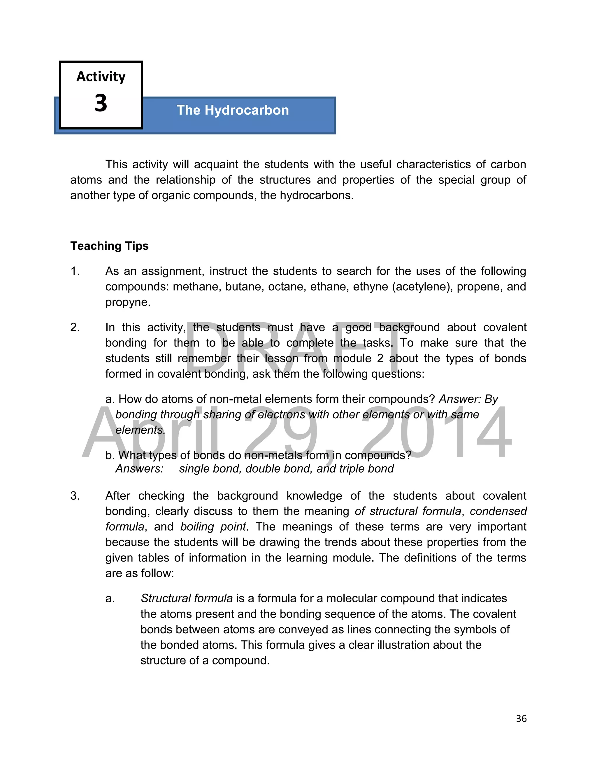 DRAFT
April 29, 2014
36
This activity will acquaint the students with the useful characteristics of carbon
atoms and the relationship of the structures and properties of the special group of
another type of organic compounds, the hydrocarbons.
Teaching Tips
1. As an assignment, instruct the students to search for the uses of the following
compounds: methane, butane, octane, ethane, ethyne (acetylene), propene, and
propyne.
2. In this activity, the students must have a good background about covalent
bonding for them to be able to complete the tasks. To make sure that the
students still remember their lesson from module 2 about the types of bonds
formed in covalent bonding, ask them the following questions:
a. How do atoms of non-metal elements form their compounds? Answer: By
bonding through sharing of electrons with other elements or with same
elements.
b. What types of bonds do non-metals form in compounds?
Answers: single bond, double bond, and triple bond
3. After checking the background knowledge of the students about covalent
bonding, clearly discuss to them the meaning of structural formula, condensed
formula, and boiling point. The meanings of these terms are very important
because the students will be drawing the trends about these properties from the
given tables of information in the learning module. The definitions of the terms
are as follow:
a. Structural formula is a formula for a molecular compound that indicates
the atoms present and the bonding sequence of the atoms. The covalent
bonds between atoms are conveyed as lines connecting the symbols of
the bonded atoms. This formula gives a clear illustration about the
structure of a compound.
The Hydrocarbon
Activity
3
 
