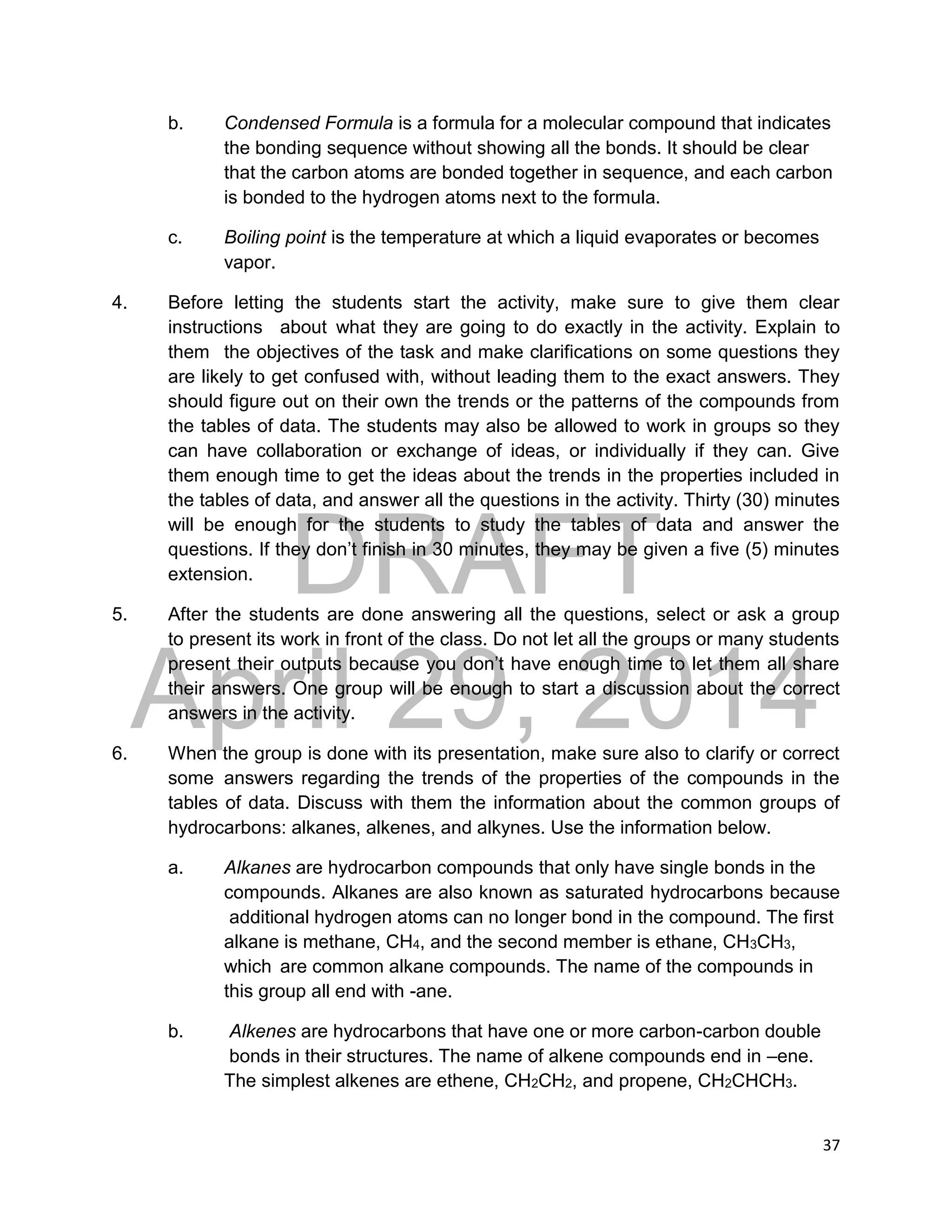 DRAFT
April 29, 2014
37
b. Condensed Formula is a formula for a molecular compound that indicates
the bonding sequence without showing all the bonds. It should be clear
that the carbon atoms are bonded together in sequence, and each carbon
is bonded to the hydrogen atoms next to the formula.
c. Boiling point is the temperature at which a liquid evaporates or becomes
vapor.
4. Before letting the students start the activity, make sure to give them clear
instructions about what they are going to do exactly in the activity. Explain to
them the objectives of the task and make clarifications on some questions they
are likely to get confused with, without leading them to the exact answers. They
should figure out on their own the trends or the patterns of the compounds from
the tables of data. The students may also be allowed to work in groups so they
can have collaboration or exchange of ideas, or individually if they can. Give
them enough time to get the ideas about the trends in the properties included in
the tables of data, and answer all the questions in the activity. Thirty (30) minutes
will be enough for the students to study the tables of data and answer the
questions. If they don’t finish in 30 minutes, they may be given a five (5) minutes
extension.
5. After the students are done answering all the questions, select or ask a group
to present its work in front of the class. Do not let all the groups or many students
present their outputs because you don’t have enough time to let them all share
their answers. One group will be enough to start a discussion about the correct
answers in the activity.
6. When the group is done with its presentation, make sure also to clarify or correct
some answers regarding the trends of the properties of the compounds in the
tables of data. Discuss with them the information about the common groups of
hydrocarbons: alkanes, alkenes, and alkynes. Use the information below.
a. Alkanes are hydrocarbon compounds that only have single bonds in the
compounds. Alkanes are also known as saturated hydrocarbons because
additional hydrogen atoms can no longer bond in the compound. The first
alkane is methane, CH4, and the second member is ethane, CH3CH3,
which are common alkane compounds. The name of the compounds in
this group all end with -ane.
b. Alkenes are hydrocarbons that have one or more carbon-carbon double
bonds in their structures. The name of alkene compounds end in –ene.
The simplest alkenes are ethene, CH2CH2, and propene, CH2CHCH3.
 