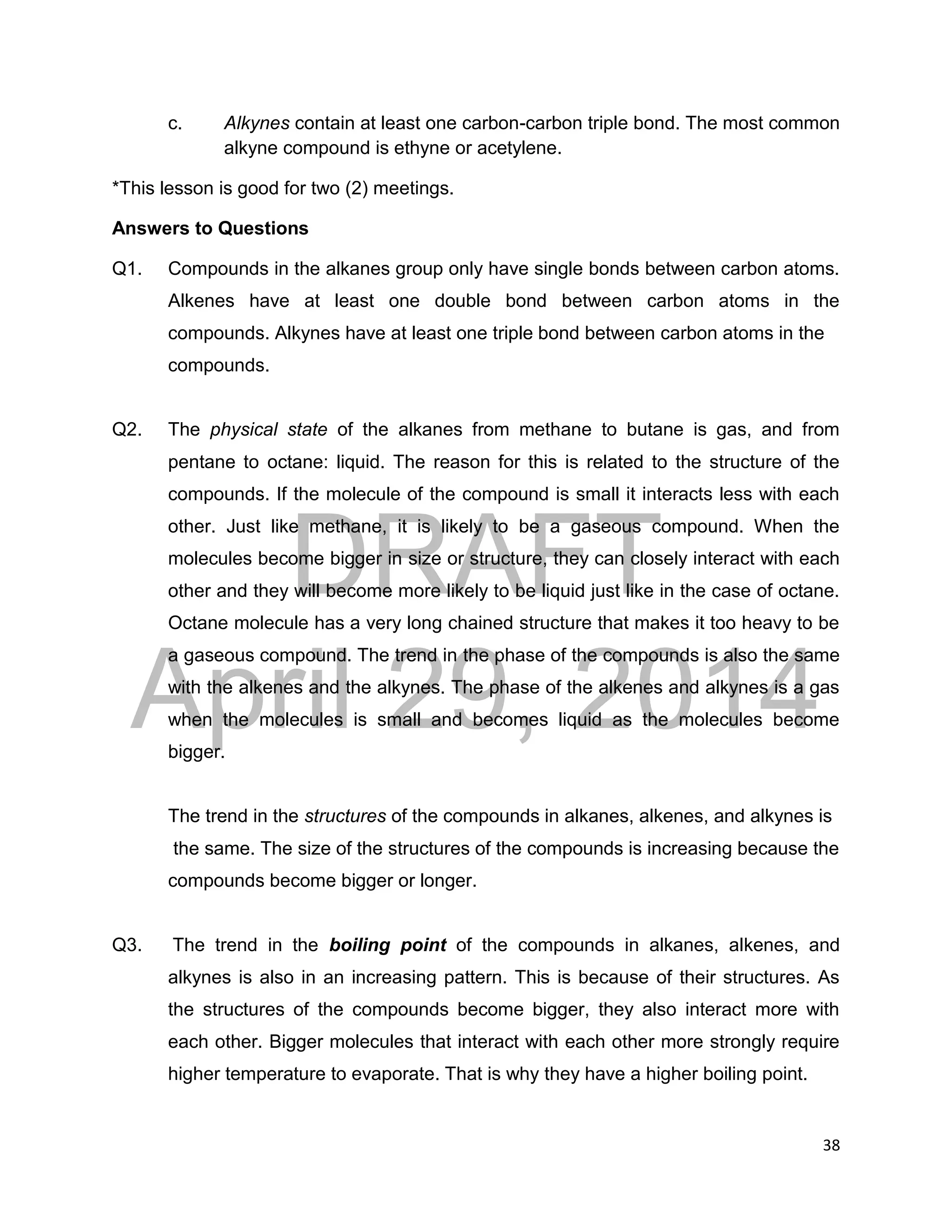 DRAFT
April 29, 2014
38
c. Alkynes contain at least one carbon-carbon triple bond. The most common
alkyne compound is ethyne or acetylene.
*This lesson is good for two (2) meetings.
Answers to Questions
Q1. Compounds in the alkanes group only have single bonds between carbon atoms.
Alkenes have at least one double bond between carbon atoms in the
compounds. Alkynes have at least one triple bond between carbon atoms in the
compounds.
Q2. The physical state of the alkanes from methane to butane is gas, and from
pentane to octane: liquid. The reason for this is related to the structure of the
compounds. If the molecule of the compound is small it interacts less with each
other. Just like methane, it is likely to be a gaseous compound. When the
molecules become bigger in size or structure, they can closely interact with each
other and they will become more likely to be liquid just like in the case of octane.
Octane molecule has a very long chained structure that makes it too heavy to be
a gaseous compound. The trend in the phase of the compounds is also the same
with the alkenes and the alkynes. The phase of the alkenes and alkynes is a gas
when the molecules is small and becomes liquid as the molecules become
bigger.
The trend in the structures of the compounds in alkanes, alkenes, and alkynes is
the same. The size of the structures of the compounds is increasing because the
compounds become bigger or longer.
Q3. The trend in the boiling point of the compounds in alkanes, alkenes, and
alkynes is also in an increasing pattern. This is because of their structures. As
the structures of the compounds become bigger, they also interact more with
each other. Bigger molecules that interact with each other more strongly require
higher temperature to evaporate. That is why they have a higher boiling point.
 