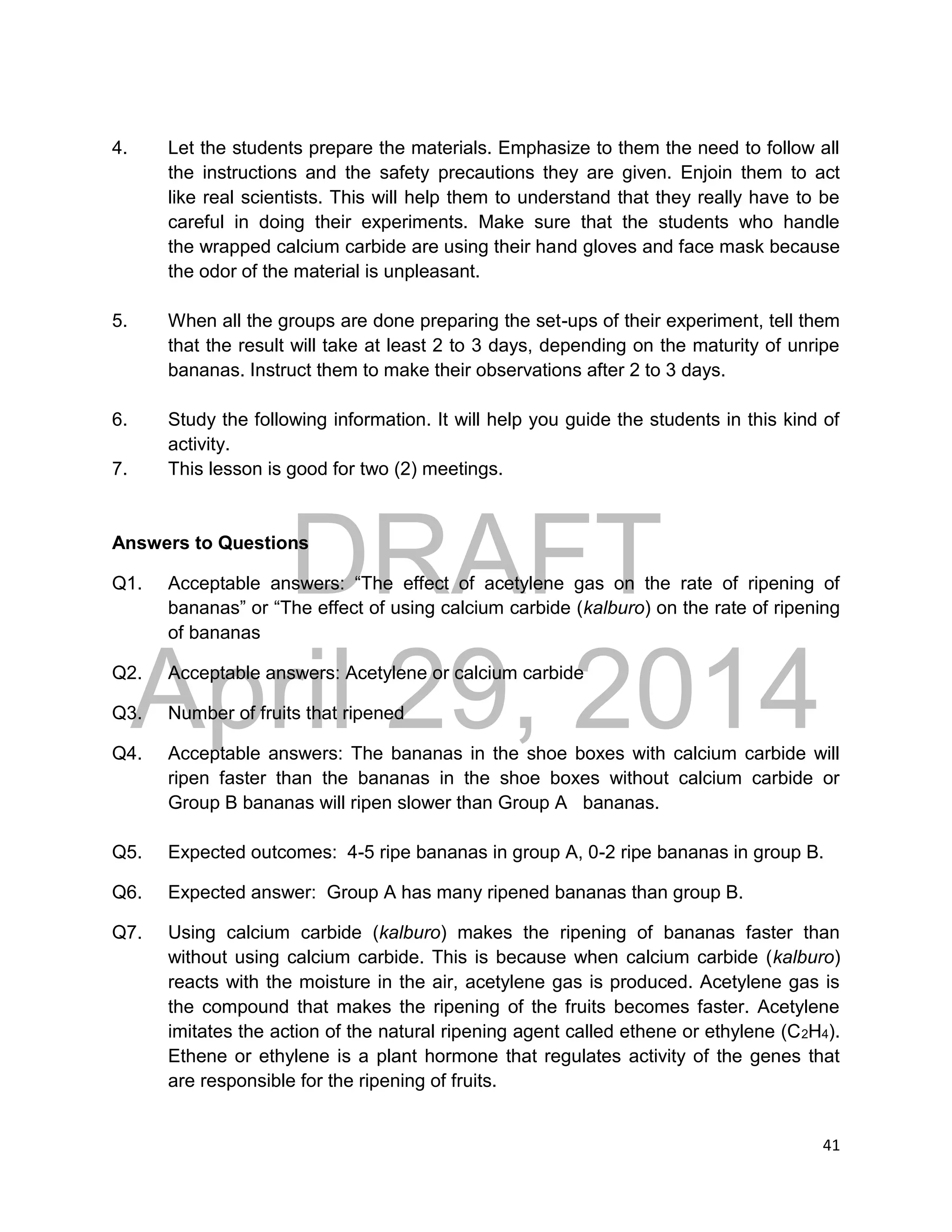 DRAFT
April 29, 2014
41
4. Let the students prepare the materials. Emphasize to them the need to follow all
the instructions and the safety precautions they are given. Enjoin them to act
like real scientists. This will help them to understand that they really have to be
careful in doing their experiments. Make sure that the students who handle
the wrapped calcium carbide are using their hand gloves and face mask because
the odor of the material is unpleasant.
5. When all the groups are done preparing the set-ups of their experiment, tell them
that the result will take at least 2 to 3 days, depending on the maturity of unripe
bananas. Instruct them to make their observations after 2 to 3 days.
6. Study the following information. It will help you guide the students in this kind of
activity.
7. This lesson is good for two (2) meetings.
Answers to Questions
Q1. Acceptable answers: “The effect of acetylene gas on the rate of ripening of
bananas” or “The effect of using calcium carbide (kalburo) on the rate of ripening
of bananas
Q2. Acceptable answers: Acetylene or calcium carbide
Q3. Number of fruits that ripened
Q4. Acceptable answers: The bananas in the shoe boxes with calcium carbide will
ripen faster than the bananas in the shoe boxes without calcium carbide or
Group B bananas will ripen slower than Group A bananas.
Q5. Expected outcomes: 4-5 ripe bananas in group A, 0-2 ripe bananas in group B.
Q6. Expected answer: Group A has many ripened bananas than group B.
Q7. Using calcium carbide (kalburo) makes the ripening of bananas faster than
without using calcium carbide. This is because when calcium carbide (kalburo)
reacts with the moisture in the air, acetylene gas is produced. Acetylene gas is
the compound that makes the ripening of the fruits becomes faster. Acetylene
imitates the action of the natural ripening agent called ethene or ethylene (C2H4).
Ethene or ethylene is a plant hormone that regulates activity of the genes that
are responsible for the ripening of fruits.
 